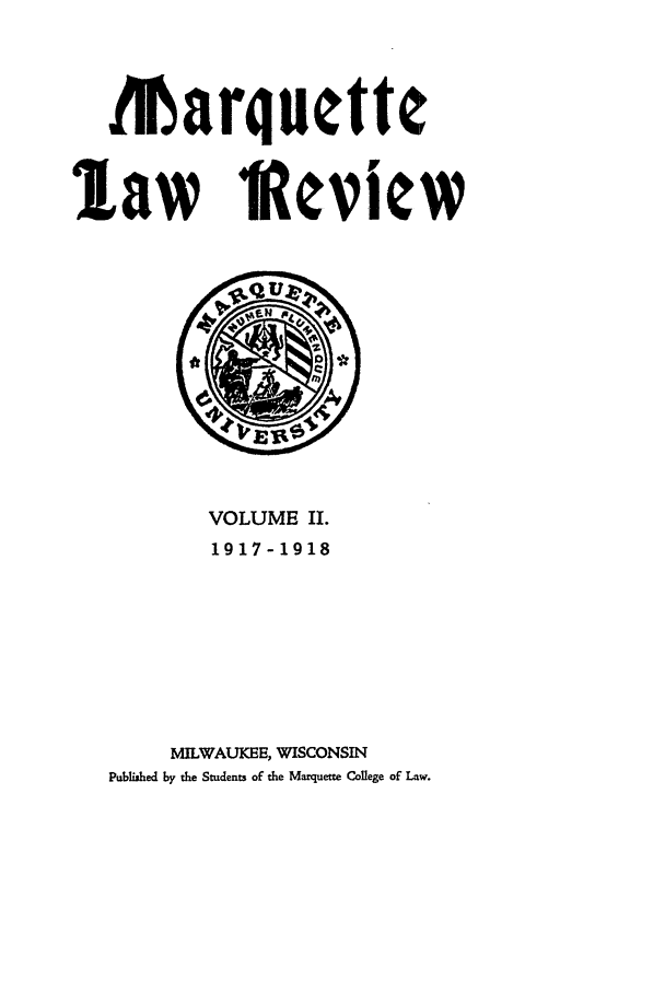 handle is hein.journals/marqlr2 and id is 1 raw text is: Marquette
law IReview

VOLUME II.
1917-1918
MILWAUKEE, WISCONSIN
Published by the Students of the Marquette College of Law.


