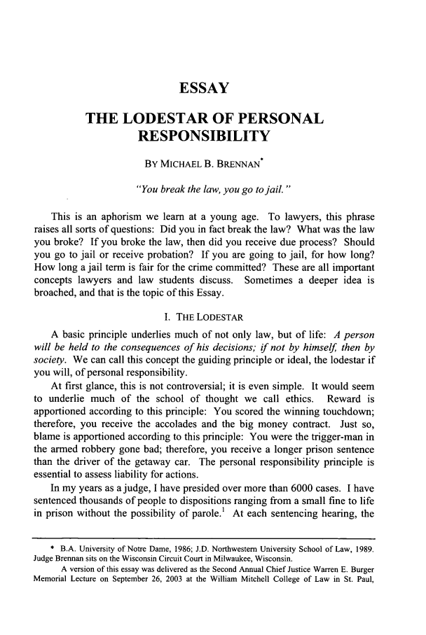 handle is hein.journals/marqlr88 and id is 381 raw text is: ESSAY
THE LODESTAR OF PERSONAL
RESPONSIBILITY
BY MICHAEL B. BRENNAN*
You break the law, you go to jail.
This is an aphorism we learn at a young age. To lawyers, this phrase
raises all sorts of questions: Did you in fact break the law? What was the law
you broke? If you broke the law, then did you receive due process? Should
you go to jail or receive probation? If you are going to jail, for how long?
How long a jail term is fair for the crime committed? These are all important
concepts lawyers and law students discuss. Sometimes a deeper idea is
broached, and that is the topic of this Essay.
I. THE LODESTAR
A basic principle underlies much of not only law, but of life: A person
will be held to the consequences of his decisions; if not by himself, then by
society. We can call this concept the guiding principle or ideal, the lodestar if
you will, of personal responsibility.
At first glance, this is not controversial; it is even simple. It would seem
to underlie much of the school of thought we call ethics.   Reward is
apportioned according to this principle: You scored the winning touchdown;
therefore, you receive the accolades and the big money contract. Just so,
blame is apportioned according to this principle: You were the trigger-man in
the armed robbery gone bad; therefore, you receive a longer prison sentence
than the driver of the getaway car. The personal responsibility principle is
essential to assess liability for actions.
In my years as a judge, I have presided over more than 6000 cases. I have
sentenced thousands of people to dispositions ranging from a small fine to life
in prison without the possibility of parole.1 At each sentencing hearing, the
* B.A. University of Notre Dame, 1986; J.D. Northwestern University School of Law, 1989.
Judge Brennan sits on the Wisconsin Circuit Court in Milwaukee, Wisconsin.
A version of this essay was delivered as the Second Annual Chief Justice Warren E. Burger
Memorial Lecture on September 26, 2003 at the William Mitchell College of Law in St. Paul,


