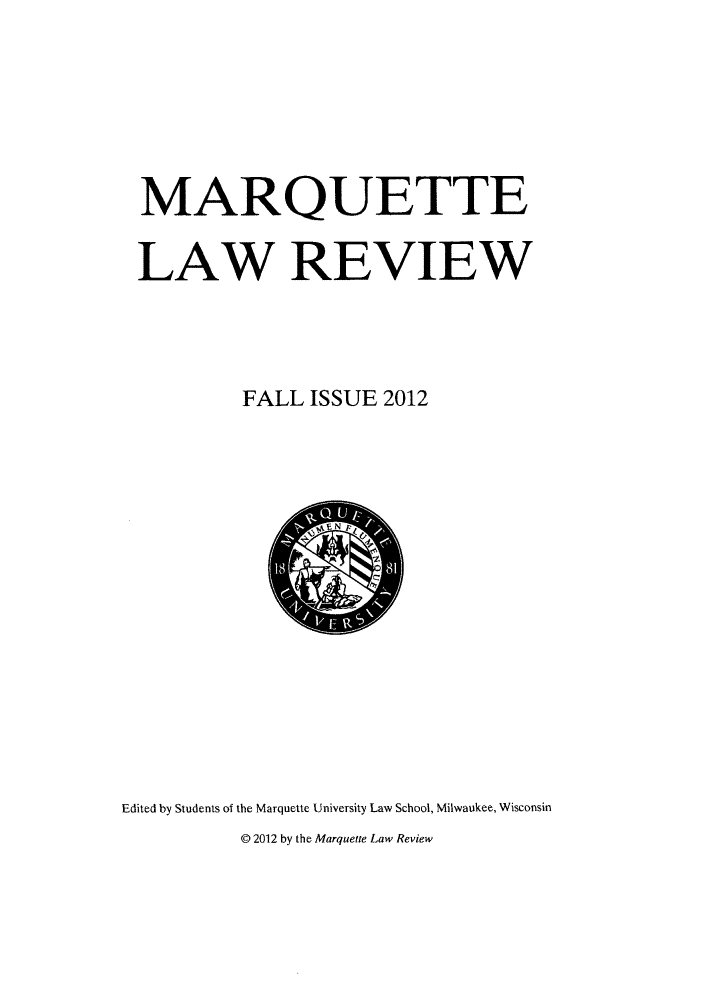 handle is hein.journals/marqlr96 and id is 1 raw text is: MARQUETTE
LAW REVIEW
FALL ISSUE 2012

Edited by Students of the Marquette University Law School, Milwaukee, Wisconsin
@ 2012 by the Marquette Law Review


