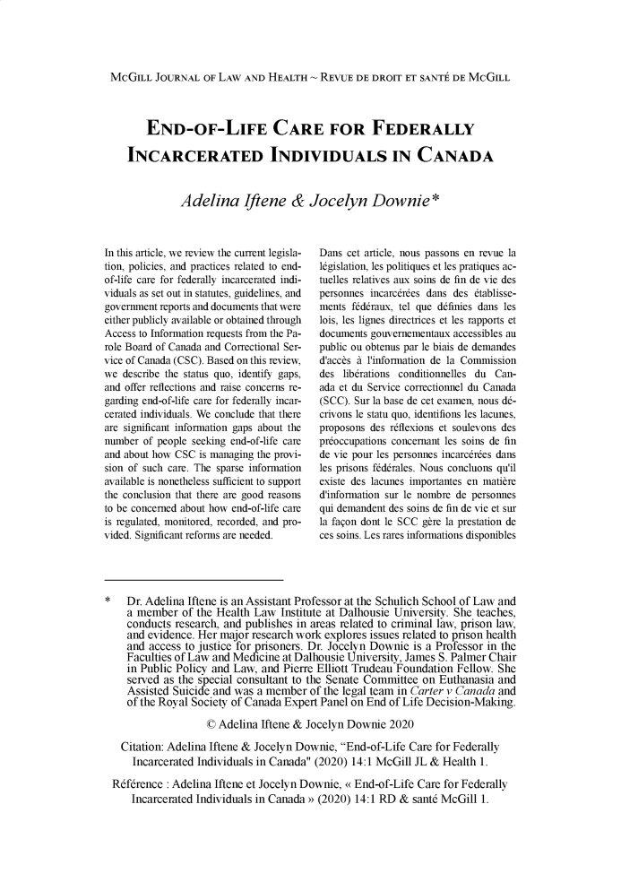 handle is hein.journals/mcghealp14 and id is 1 raw text is: MCGILL JOURNAL OF LAW AND HEALTH ~ REVUE DE DROIT ET SANTE DE MCGILL
END-OF-LIFE CARE FOR FEDERALLY
INCARCERATED INDIVIDUALS IN CANADA
Adelina Iftene & Jocelyn Downie *

In this article, we review the current legisla-
tion, policies, and practices related to end-
of-life care for federally incarcerated indi-
viduals as set out in statutes, guidelines, and
government reports and documents that were
either publicly available or obtained through
Access to Information requests from the Pa-
role Board of Canada and Correctional Ser-
vice of Canada (CSC). Based on this review,
we describe the status quo, identify gaps,
and offer reflections and raise concerns re-
garding end-of-life care for federally incar-
cerated individuals. We conclude that there
are significant information gaps about the
number of people seeking end-of-life care
and about how CSC is managing the provi-
sion of such care. The sparse information
available is nonetheless sufficient to support
the conclusion that there are good reasons
to be concerned about how end-of-life care
is regulated, monitored, recorded, and pro-
vided. Significant reforms are needed.

Dans cet article, nous passons en revue la
lkgislation, les politiques et les pratiques ac-
tuelles relatives aux soins de fin de vie des
personnes incarcdrdes dans des 6tablisse-
ments frdraux, tel que ddfines dans les
lois, les lignes directrices et les rapports et
documents gouvernementaux accessibles au
public ou obtenus par le biais de demandes
d'acces A l'information de la Commission
des libdrations conditionnelles du Can-
ada et du Service correctionnel du Canada
(SCC). Sur la base de cet examen, nous dd-
crivons le statu quo, identifions les lacunes,
proposons des rdflexions et soulevons des
preoccupations concernant les soins de fin
de vie pour les personnes incarcdrdes dans
les prisons frdrales. Nous concluons qu'il
existe des lacunes importantes en matiere
d'information sur le nombre de personnes
qui demandent des soins de fin de vie et sur
la fagon dont le SCC gere la prestation de
ces soins. Les rares informations disponibles

*   Dr. Adelina Iftene is an Assistant Professor at the Schulich School of Law and
a member of the Health Law Institute at Dalhousie University. She teaches,
conducts research, and publishes in areas related to criminal law, prison law,
and evidence. Her major research work explores issues related to pnson health
and access to justice for prisoners. Dr. Jocelyn Downie is a Professor in the
Faculties of Law and Medicine at Dalhousie University, James S. Palmer Chair
in Public Policy and Law, and Pierre Elliott Trudeau Foundation Fellow. She
served as the special consultant to the Senate Committee on Euthanasia and
Assisted Suicide and was a member of the legal team in Carter v Canada and
of the Royal Society of Canada Expert Panel on End of Life Decision-Making.
© Adelina Iftene & Jocelyn Downie 2020
Citation: Adelina Iftene & Jocelyn Downie, End-of-Life Care for Federally
Incarcerated Individuals in Canada (2020) 14:1 McGill JL & Health 1.
Reference : Adelina Iftene et Jocelyn Downie, ((End-of-Life Care for Federally
Incarcerated Individuals in Canada  (2020) 14:1 RD & sante McGill 1.


