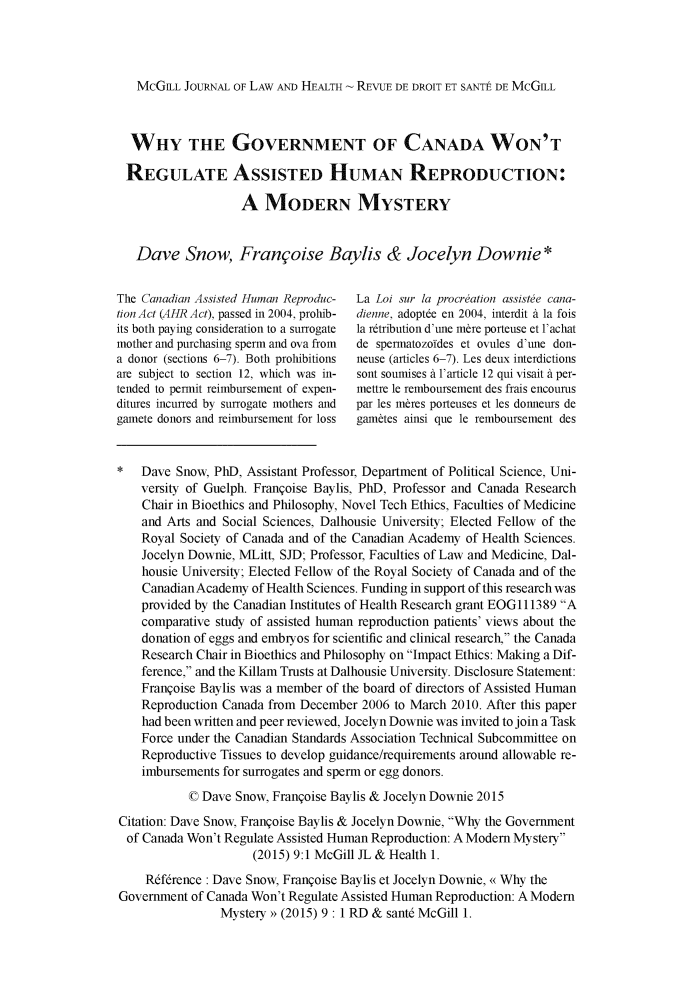 handle is hein.journals/mcghealp9 and id is 1 raw text is: 




   McGILL JOURNAL OF LAW AND HEALTH - REVUE DE DROIT ET SANTE DE MCGILL



   WHY THE GOVERNMENT OF CANADA WON'T

 REGULATE ASSISTED HUMAN REPRODUCTION:

                   A MODERN MYSTERY


   Dave Snow, Franqoise Baylis & Jocelyn Downie*


The Canadian Assisted Human Reproduc- La Loi sur la procreation assiste cana-
tion Act (AHR Act), passed in 2004, prohib-  dienne, adoptde en 2004, interdit a la fois
its both paying consideration to a surrogate  la rtribution d'une m&re porteuse et 1achat
mother and purchasing sperm and ova from  de spermatozofdes et ovules d'une don-
a donor (sections 6-7). Both prohibitions  neuse (articles 6-7). Les deux interdictions
are subject to section 12, which was in-  sont soumises a larticle 12 qui visait a per-
tended to permit reimbursement of expen-  mettre le remboursement des frais encourus
ditures incurred by surrogate mothers and  par les m&res porteuses et les donneurs de
gamete donors and reimbursement for loss  gam&tes ainsi que le remboursement des


    Dave Snow, Ph), Assistant Professor, Department of Political Science, Uni-
    versity of Guelph. Franqoise Baylis, Ph), Professor and Canada Research
    Chair in Bioethics and Philosophy, Novel Tech Ethics, Faculties of Medicine
    and Arts and Social Sciences, Dalhousie University; Elected Fellow of the
    Royal Society of Canada and of the Canadian Academy of Health Sciences.
    Jocelyn Downie, MLitt, SJD; Professor, Faculties of Law and Medicine, Dal-
    housie University; Elected Fellow of the Royal Society of Canada and of the
    CanadianAcademy of Health Sciences. Funding in support of this research was
    provided by the Canadian Institutes of Health Research grant EOG111389 A
    comparative study of assisted human reproduction patients' views about the
    donation of eggs and embryos for scientific and clinical research, the Canada
    Research Chair in Bioethics and Philosophy on Impact Ethics: Making a Dif-
    ference, and the Killam Trusts at Dalhousie University. Disclosure Statement:
    Franqoise Baylis was a member of the board of directors of Assisted Human
    Reproduction Canada from December 2006 to March 2010. After this paper
    had been written and peer reviewed, Jocelyn Downie was invited to join a Task
    Force under the Canadian Standards Association Technical Subcommittee on
    Reproductive Tissues to develop guidance/requirements around allowable re-
    imbursements for surrogates and sperm or egg donors.
           © Dave Snow, Franqoise Baylis & Jocelyn Downie 2015

Citation: Dave Snow, Franqoise Baylis & Jocelyn Downie, Why the Government
  of Canada Won't Regulate Assisted Human Reproduction: A Modem Mystery
                     (2015) 9:1 McGill JL & Health 1.
     Rdfrrence : Dave Snow, Franqoise Baylis et Jocelyn Downie, << Why the
Government of Canada Won't Regulate Assisted Human Reproduction: A Modem
                Mystery >> (2015) 9 : 1 RD & sante McGill 1.



