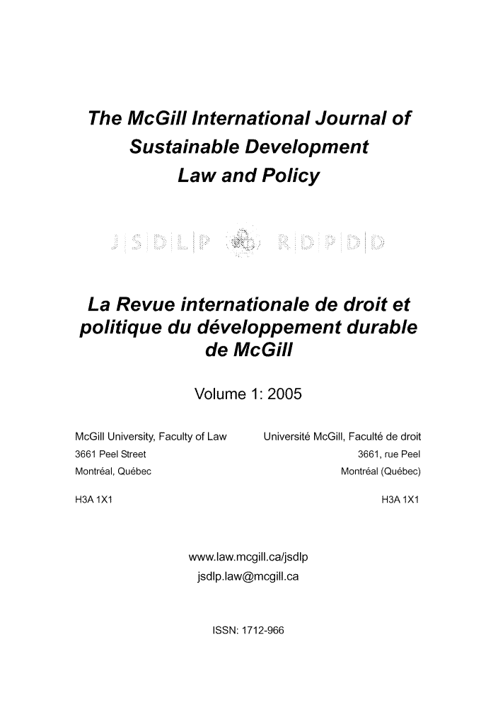 handle is hein.journals/mcgijosd1 and id is 1 raw text is: The McGill International Journal of
Sustainable Development
Law and Policy
La Revue internationale de droit et
politique du developpement durable
de McGill

Volume 1:2005

McGill University, Faculty of Law
3661 Peel Street
Montr6al, Qu6bec

Universite McGill, Faculte de droit
3661, rue Peel
Montr6al (Quebec)

H3A 1X1

H3A 1X1

www.law. mcgill.ca/jsdlp
jsdlp.law@mcgill.ca

ISSN: 1712-966



