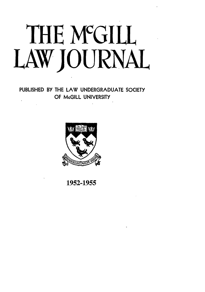 handle is hein.journals/mcgil1 and id is 1 raw text is: THE MCGI LL
LAW JOUR NAL
PUBLISHED BY THE LAW UNDERGRADUATE SOCIETY
OF McGILL UNIVERSITY

1952-1955


