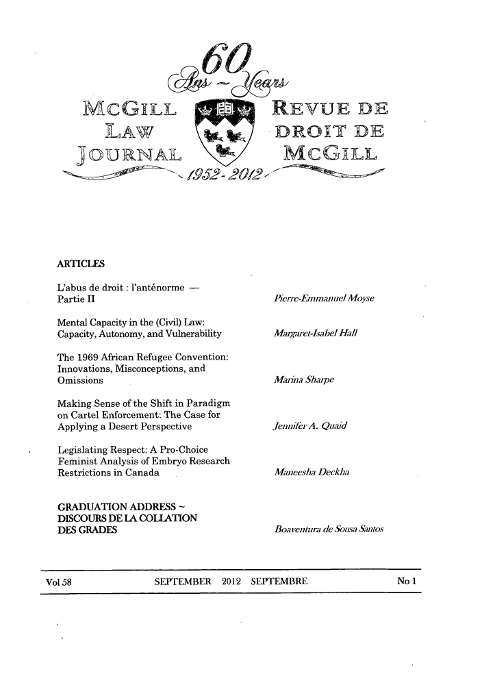 handle is hein.journals/mcgil58 and id is 1 raw text is: MCGiLL .    REVUE DE
LAW        DROXT DE
JOURNAL      MCGLL
---   195;7O/~

ARTICLEs

L'abus de droit : l'ant~norme -
Partie II
Mental Capacity in the (Civil) Law:
Capacity, Autonomy, and Vulnerability
The 1969 African Refugee Convention:
Innovations, Misconceptions, and
Omissions
Making Sense of the Shift in Paradigm
on Cartel Enforcement: The Case for
Applying a Desert Perspective
Legislating Respect: A Pro-Choice
Feminist Analysis of Embryo Research
Restrictions in Canada
GRADUATION ADDRESS
DISCOURS DE LA COLLATION
DES GRADES

Pierre-Emnrnaumel Moyse
Margaret-Isabel Hall
Marina Sharpe
Jenikr A. Quaid
Maneesha Deckha
Boa ventura de Sousa Satos

Vol 58             SEPTEMBER 2012 SEPTEMBRE                 No 1


