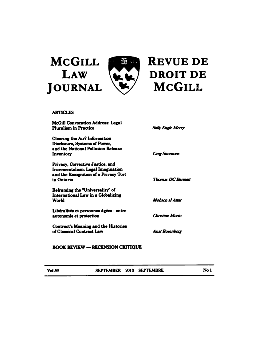 handle is hein.journals/mcgil59 and id is 1 raw text is: McGILL
LAW
JOURNAL

AffflQLE

McGill Convocation Address: Legal
Pluralism in Practice
Clearing the Air? Information
Disclosure, Systems of Power,
and the National Pollution Release
Inventory
Privacy, Corrective Justice, and
Incrementalism: Legal Imagination
and the Recognition of a Privacy Tort
in Ontario
Refraining the Universality of
International Law in a Globalizing
World
Lib6ralit6s et personnes Ag6es : entre
autonomie et protection
Contract's Meaning and the Histories
of Classical Contract Law
BOOK REVIEW - RECENSION CRITIQUE

Val 59             SEFFEMBER 2013 SEFFEMBRE                   No I

REVUE DE
DROIT DE
I   McGILL

SaIv &wIN Mey
Greg Simmons
77mas DCnesma
MAsen a/ Amar
Oissw Moan
Anat Rosenher


