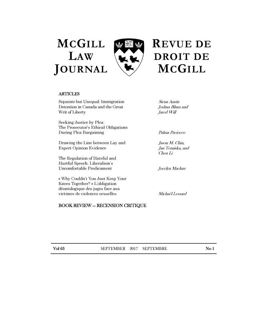 handle is hein.journals/mcgil63 and id is 1 raw text is: 







MCGILL   F REVUE DE


      LAW                               DROIT DE

JOURNAL                                   MCGILL


ARTICLES


Separate but Unequal: Immigration
Detention in Canada and the Great
Writ of Liberty

Seeking Justice by Plea:
The Prosecutor's Ethical Obligations
During Plea Bargaining

Drawing the Line between Lay and
Expert Opinion Evidence

The Regulation of Hateful and
Hurtful Speech: Liberalism's
Uncomfortable Predicament

( Why Couldn't You Just Keep Your
Knees Together?) ULobligation
d6ontologique des juges face aux
victimes de violences sexuelles


Siena Anstis
Joshua Blum and
Jared Will


Pahna Paciocco

Jason M. Chin,
Jan Tomiska, and
Chen Li


Jocelyn Maclure




MichaTILessard


BOOK REVIEW - RECENSION CRITIQUE


Vol 63             SEPTEMBER 2017 SEPTEMBRE                  No 1


