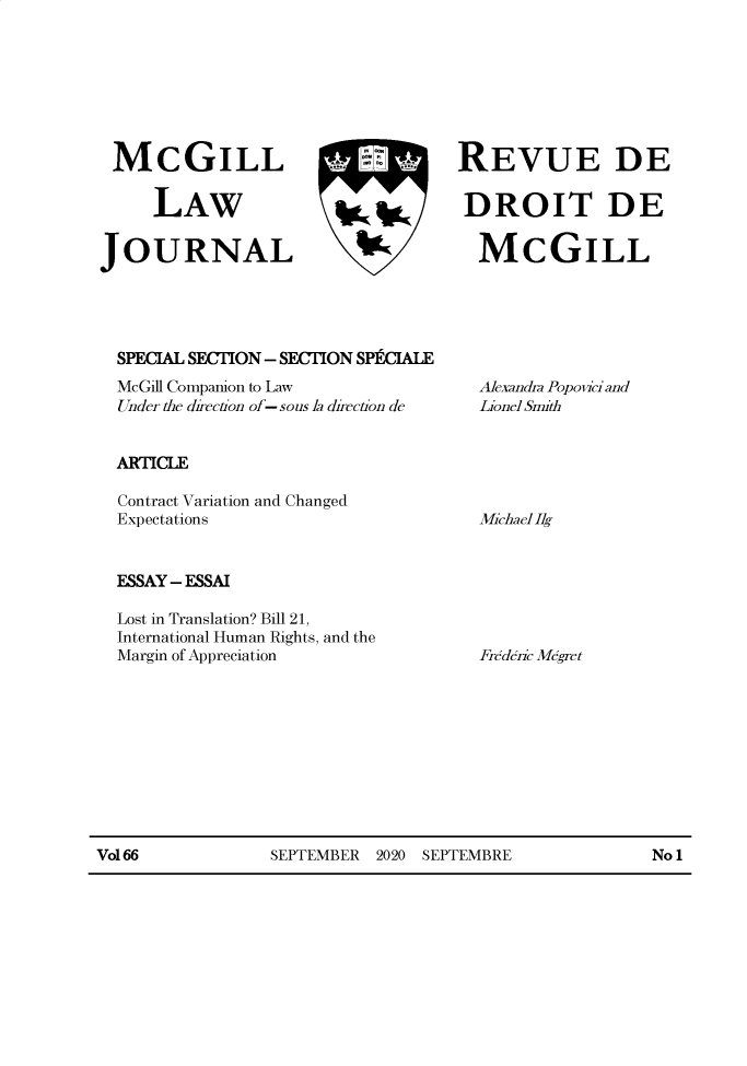 handle is hein.journals/mcgil66 and id is 1 raw text is: McGILL INT REVUE DE
LAW        DROIT DE
JOURNAL      MCGILL

SPECIAL SECTION - SECTION SP1CIALE
McGill Companion to Law
Under the direction of-sous la direction de
ARTICLE
Contract Variation and Changed
Expectations

ESSAY - ESSAI

Lost in Translation? Bill 21,
International Human Rights, and the
Margin of Appreciation

Vol 66              SEPTEMBER 2020 SEPTEMBRE                   No 1

Alexandra Popovi and
Lionel Smith

Michael lg

Frederic Mdgret



