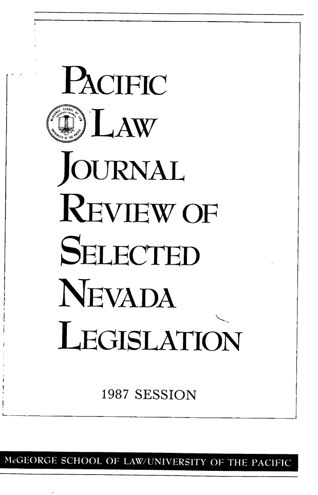 handle is hein.journals/mcglr1987 and id is 1 raw text is: 
PxCIFIC
SILAW
JOURNAL
RE  vIEW  OF
SELECTED
NEVADA
LEGISLATION


1987 SESSION


McGEORGE SCHOOL OF LAW/UNIVERSITY OF THE PACIFIC


i


