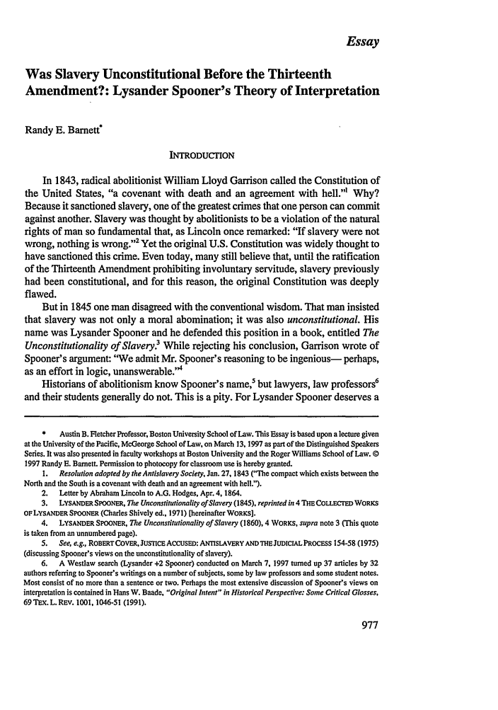 handle is hein.journals/mcglr28 and id is 1015 raw text is: Essay

Was Slavery Unconstitutional Before the Thirteenth
Amendment?: Lysander Spooner's Theory of Interpretation
Randy E. Barnett!
INTRODUCTION
In 1843, radical abolitionist William Lloyd Garrison called the Constitution of
the United States, a covenant with death and an agreement with hell.' Why?
Because it sanctioned slavery, one of the greatest crimes that one person can commit
against another. Slavery was thought by abolitionists to be a violation of the natural
rights of man so fundamental that, as Lincoln once remarked: If slavery were not
wrong, nothing is wrong.'2 Yet the original U.S. Constitution was widely thought to
have sanctioned this crime. Even today, many still believe that, until the ratification
of the Thirteenth Amendment prohibiting involuntary servitude, slavery previously
had been constitutional, and for this reason, the original Constitution was deeply
flawed.
But in 1845 one man disagreed with the conventional wisdom. That man insisted
that slavery was not only a moral abomination; it was also unconstitutional. His
name was Lysander Spooner and he defended this position in a book, entitled The
Unconstitutionality of Slavery.3 While rejecting his conclusion, Garrison wrote of
Spooner's argument: We admit Mr. Spooner's reasoning to be ingenious- perhaps,
as an effort in logic, unanswerable.'4
Historians of abolitionism know Spooner's name,5 but lawyers, law professors6
and their students generally do not. This is a pity. For Lysander Spooner deserves a
*   Austin B. Fletcher Professor, Boston University School of Law. This Essay is based upon a lecture given
at the University of the Pacific, McGeorge School of Law, on March 13, 1997 as part of the Distinguished Speakers
Series. It was also presented in faculty workshops at Boston University and the Roger Williams School of Law. 0
1997 Randy E. Barnett. Permission to photocopy for classroom use is hereby granted.
1.  Resolution adopted by the Antislavery Society, Jan. 27, 1843 (The compact which exists between the
North and the South is a covenant with death and an agreement with hell.).
2.  Letter by Abraham Lincoln to A.G. Hodges, Apr. 4, 1864.
3.  LYSANDER SPOONER, The Unconstitutionality of Slavey (1845), reprinted in 4 THE COLLECTED WORKS
OF LYSANDER SPOONER (Charles Shively ed., 1971) [hereinafter WORKS].
4.  LYSANDER SPOONER, The Unconstitutionality of Slavery (1860), 4 WORKS, supra note 3 (This quote
is taken from an unnumbered page).
5.  See, e.g., ROBERTCOVER, JusTICE ACCUSED: ANTIsLAVERY AND THEJuDICIAL PROCESS 154-58 (1975)
(discussing Spooner's views on the unconstitutionality of slavery).
6.  A Westlaw search (Lysander +2 Spooner) conducted on March 7, 1997 turned up 37 articles by 32
authors referring to Spooner's writings on a number of subjects, some by law professors and some student notes.
Most consist of no more than a sentence or two. Perhaps the most extensive discussion of Spooner's views on
interpretation is contained in Hans W. Baade, Original Intent in Historical Perspective: Some Critical Glosses,
69 TEX. L. REV. 1001, 1046-51 (1991).


