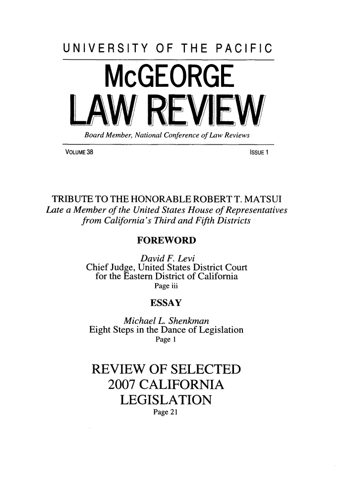handle is hein.journals/mcglr38 and id is 1 raw text is: UNIVERSITY         OF THE      PACIFIC
McGEORGE
LAW REVIEW
Board Member, National Conference of Law Reviews
VOLUME 38                           ISSUE 1
TRIBUTE TO THE HONORABLE ROBERT T. MATSUI
Late a Member of the United States House of Representatives
from California's Third and Fifth Districts
FOREWORD
David F. Levi
Chief Judge, United States District Court
for the Eastern District of California
Page iii
ESSAY
Michael L. Shenkman
Eight Steps in the Dance of Legislation
Page 1
REVIEW OF SELECTED
2007 CALIFORNIA
LEGISLATION
Page 21


