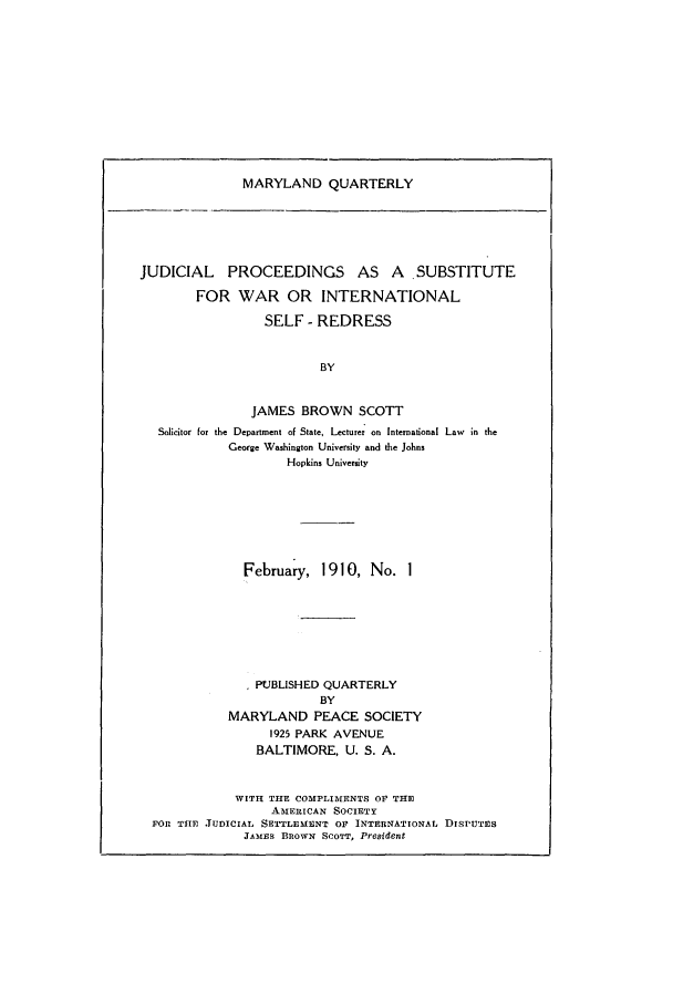 handle is hein.journals/mdpsq1 and id is 1 raw text is: MARYLAND QUARTERLY

JUDICIAL    PROCEEDINGS        AS  A   SUBSTITUTE
FOR WAR OR INTERNATIONAL
SELF - REDRESS
BY
JAMES BROWN SCOTT
Solicitor for the Department of State, Lecturer on International Law in the
George Washington University and the Johns
Hopkins University

February, 1910, No. I
PUBLISHED QUARTERLY
BY
MARYLAND PEACE SOCIETY
1925 PARK AVENUE
BALTIMORE, U. S. A.
WITH THE COMPLIMENTS OF THE
AMERICAN SOCIETY
FOR THE JUDICIAL SETTLEMENT OF INTERNATIONAL DISPUTES
JAMES BROWN SCOTT, President


