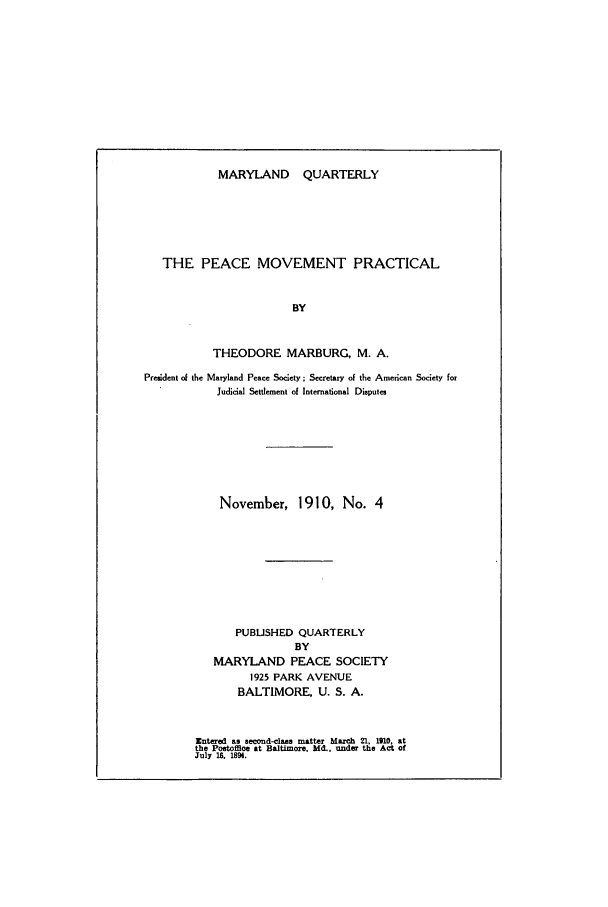 handle is hein.journals/mdpsq4 and id is 1 raw text is: MARYLAND QUARTERLY

THE PEACE MOVEMENT PRACTICAL
BY
THEODORE MARBURG, M. A.
President of the Maryland Peace Society; Secretary of the American Society for
Judicial Settlement of International Disputes

November, 1910, No. 4
PUBLISHED QUARTERLY
BY
MARYLAND PEACE SOCIETY
1925 PARK AVENUE
BALTIMORE, U. S. A.
Entered as second-class matter March 21, 1910, at
the Poetoffice at Baltimore. Md., under the Act of
July 1. 1894.


