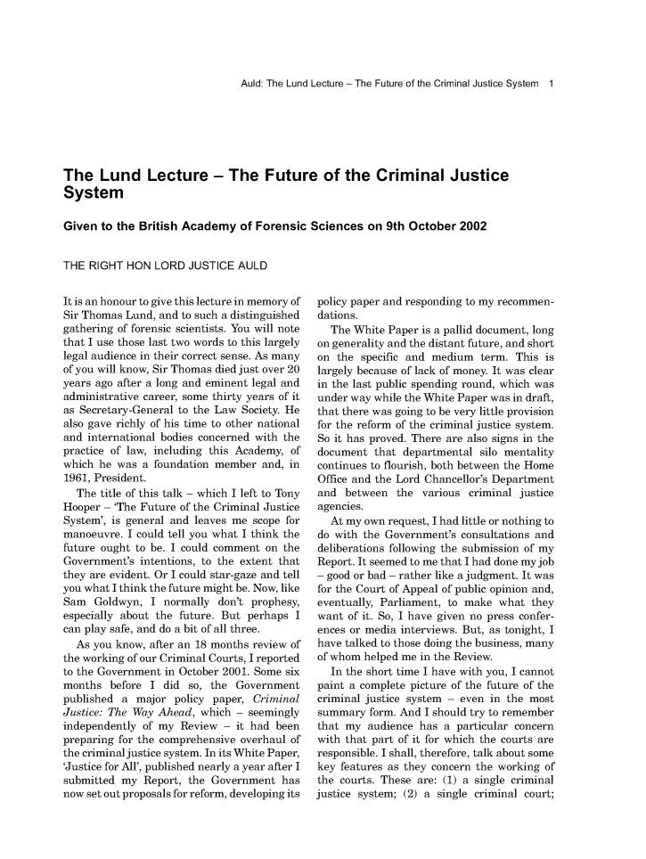 handle is hein.journals/mdsclw43 and id is 1 raw text is: 




Auld: The Lund Lecture - The Future of the Criminal Justice System 1


The   Lund Lecture - The Future of the Criminal Justice
System

Given  to the British Academy  of Forensic Sciences  on  9th October 2002


THE  RIGHT HON  LORD  JUSTICE  AULD


It is an honour to give this lecture in memory of
Sir Thomas Lund, and to such a distinguished
gathering of forensic scientists. You will note
that I use those last two words to this largely
legal audience in their correct sense. As many
of you will know, Sir Thomas died just over 20
years ago after a long and eminent legal and
administrative career, some thirty years of it
as Secretary-General to the Law Society. He
also gave richly of his time to other national
and international bodies concerned with the
practice of law, including this Academy, of
which he was  a foundation member  and, in
1961, President.
  The  title of this talk - which I left to Tony
Hooper - 'The Future of the Criminal Justice
System', is general and leaves me scope for
manoeuvre. I could tell you what I think the
future ought to be. I could comment on the
Government's  intentions, to the extent that
they are evident. Or I could star-gaze and tell
you what I think the future might be. Now, like
Sam   Goldwyn, I  normally don't prophesy,
especially about the future. But perhaps I
can play safe, and do a bit of all three.
  As you know, after an 18 months review of
the working of our Criminal Courts, I reported
to the Government in October 2001. Some six
months  before I  did so, the Government
published a  major policy paper, Criminal
Justice: The Way Ahead, which - seemingly
independently of my  Review - it had been
preparing for the comprehensive overhaul of
the criminal justice system. In its White Paper,
'Justice for All', published nearly a year after I
submitted my  Report, the Government  has
now set out proposals for reform, developing its


policy paper and responding to my recommen-
dations.
   The White Paper is a pallid document, long
on generality and the distant future, and short
on  the specific and medium  term. This is
largely because of lack of money. It was clear
in the last public spending round, which was
under way while the White Paper was in draft,
that there was going to be very little provision
for the reform of the criminal justice system.
So it has proved. There are also signs in the
document  that departmental  silo mentality
continues to flourish, both between the Home
Office and the Lord Chancellor's Department
and  between  the various  criminal justice
agencies.
  At my own  request, I had little or nothing to
do with the Government's consultations and
deliberations following the submission of my
Report. It seemed to me that I had done my job
- good or bad - rather like a judgment. It was
for the Court of Appeal of public opinion and,
eventually, Parliament, to make what  they
want  of it. So, I have given no press confer-
ences or media interviews. But, as tonight, I
have talked to those doing the business, many
of whom helped me in the Review.
   In the short time I have with you, I cannot
paint a complete picture of the future of the
criminal justice system - even in the most
summary  form. And I should try to remember
that my  audience has a  particular concern
with that part of it for which the courts are
responsible. I shall, therefore, talk about some
key features as they concern the working of
the courts. These are: (1) a single criminal
justice system; (2) a single criminal court;


