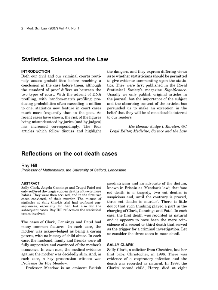 handle is hein.journals/mdsclw47 and id is 1 raw text is: 





2  Med. Sci. Law (2007) Vol. 47, No. 1


Statistics, Science and the Law


INTRODUCTION
Both our civil and our criminal courts routi-
nely assess probabilities before reaching a
conclusion in the case before them, although
the standard of proof differs as between the
two types of court. With the advent of DNA
profiling, with 'random-match profiling' pro-
ducing probabilities often exceeding a million
to one, statistics now feature in court cases
much  more  frequently than in the past. As
recent cases have shown, the risk of the figures
being misunderstood by juries (and by judges)
has  increased  correspondingly.  The  four
articles which follow discuss and  highlight


the dangers, and they express differing views
as to whether statisticians should be permitted
to give evidence commenting upon  the statis-
tics. They were first published in the Royal
Statistical Society's magazine Significance.
Usually we  only publish original articles in
the journal, but the importance of the subject
and the absorbing content of the articles has
persuaded  us to make   an exception in the
belief that they will be of considerable interest
to our readers.

            His Honour Judge  I. Karsten, QC
 Legal Editor, Medicine, Science and the Law


Reflections on the cot death cases

Ray  Hill
Professor of Mathematics, the University of Salford, Lancashire


ABSTRACT
Sally Clark, Angela Cannings and Trupti Patel not
only suffered the tragic sudden deaths of two or more
babies. They were then accused, and in the first two
cases convicted, of their murder. The misuse of
statistics at Sally Clark's trial had profound con-
sequences, especially for her, but also for the
subsequent cases. Ray Hill reflects on the statistical
issues involved.

The  cases of Clark, Cannings and Patel had
many   common   features. In each case, the
mother  was acknowledged  as being a caring
parent, with no history of child abuse. In each
case, the husband, family and friends were all
fully supportive and convinced of the mother's
innocence. In each case, the medical evidence
against the mother was decidedly slim. And, in
each  case, a key  prosecution witness  was
Professor Sir Roy Meadow.
  Professor Meadow   is an  eminent  British


paediatrician and an advocate of the dictum,
known  in Britain as 'Meadow's law'; that 'one
cot death  is a tragedy, two  cot deaths  is
suspicious and, until the contrary is proved,
three cot deaths is murder'. There  is little
doubt that such thinking played a part in the
charging of Clark, Cannings and Patel. In each
case, the first death was recorded as natural
and it appears to have been  the mere  coin-
cidence of a second or third death that served
as the trigger for a criminal investigation. Let
us consider the three cases in more detail.

SALLY  CLARK
Sally Clark, a solicitor from Cheshire, lost her
first baby, Christopher, in 1996. There was
evidence of a respiratory infection and the
death was  recorded as natural. In 1998, the
Clarks' second  child, Harry, died at eight


