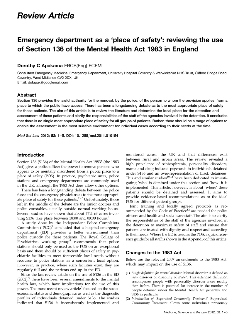 handle is hein.journals/mdsclw52 and id is 1 raw text is: 


Review Article




Emergency department as a 'place of safety': reviewing the use

of   Section 136 of the Mental Health Act 1983 in England


Dorothy C Apakama FRCS(Eng) FCEM
Consultant Emergency Medicine, Emergency Department, University Hospital Coventry & Warwickshire NHS Trust, Clifford Bridge Road,
Coventry, West Midlands CV2 2DX, UK
Email: dotapax@googlemail.com


Abstract
Section 136 provides the lawful authority for the removal, by the police, of the person to whom the provision applies, from a
place to which the public have access. There has been a longstanding debate as to the most appropriate place of safety
for these patients. The aim of this article is to review the literature and determine the ideal place for the detention and
assessment of these patients and clarify the responsibilities of the staff of the agencies involved in the detention. It concludes
that there is no single most appropriate place of safety for all groups of patients. Rather, there should be a range of options to
enable the assessment in the most suitable environment for individual cases according to their needs at the time.

Med  Sci Law 2012; 52:1 -5. DOI: 10.1 258/msi.2011.010154


Introduction
Section 136 (S136) of the Mental Health Act 19831 (the 1983
Act) gives a police officer the power to remove persons who
appear to be mentally disordered from a public place to a
place of safety (POS). In practice, psychiatric units, police
stations and emergency departments  are commonly  used
in the UK, although the 1983 Act does allow other options.
  There has been a longstanding debate between the police
force and the emergency physicians as to the most appropri-
ate place of safety for these patients.2-5 Unfortunately, those
left in the middle of the debate are the junior doctors and
police constables, usually outside normal working hours.
Several studies have shown that about 77% of cases invol-
ving S136 take place between 18:00 and 09:00 hours.6
  A  study done  by  the Independent  Police Complaints
Commission  (IPCC)7 concluded that a hospital emergency
department   (ED) provides  a better environment   than
police custody for these patients. The Royal College of
Psychiatrists working  group8  recommends   that police
stations should only be used as the POS on an exceptional
basis and there should be sufficient places of safety in psy-
chiatric facilities to meet foreseeable local needs without
recourse to police stations as a convenient local option.
However,  in practice, where such facilities exist, they are
regularly full and the patients end up in the ED.
  Since the last review article on the use of S136 in the ED
(2002),9 there have been several amendments to the mental
health law, which  have implications for the use of this
power. The most recent review article6 focused on the socio-
economic status and demographics as well as the diagnostic
profiles of individuals detained under S136. The studies
indicated that S136  is inconsistently implemented and


monitored  across  the UK   and   that differences exist
between  rural and urban  areas. The review  revealed a
high prevalence  of schizophrenia, personality disorders,
mania and  drug-induced psychosis in individuals detained
under S136 and  an over-representation of black detainees.
This and similar studieso'11 have been dedicated to investi-
gating 'who' is detained under this section and 'how' it is
implemented.  This article, however, is about 'where' these
patients should be  detained  and  assessed. It aims to
provide evidence-based recommendations   as to the ideal
POS  for different patient groups.
  Joint training and  locally agreed  protocols as rec-
ommended   by the Code of Practice12 are needed for police
officers and health and social care staff. The aim is to clarify
the responsibilities of the staff of the agencies involved in
the detention to maximize safety of staff and ensure that
patients are treated with dignity and respect and according
to their needs. Where the ED is used as the POS, a quick refer-
ence guide for all staff is shown in the Appendix of this article.


Changes to the 1983 Act
Below  are the relevant 2007 amendments to the 1983 Act,
which may  impact on the use of S136.

(1) Single definition for mental disorder: Mental disorder is defined as
   'any disorder or disability of mind'. This extended definition
   encompasses people with personality disorder more readily
   than before. There is potential for increase in the number of
   people detained under the Mental Health Act generally and
   S136 in particular.
(2) Introduction of 'Supervised Community Treatment': Supervised
   Community  Treatment allows some individuals previously


Medicine, Science and the Law 2012; 52: 1-5


