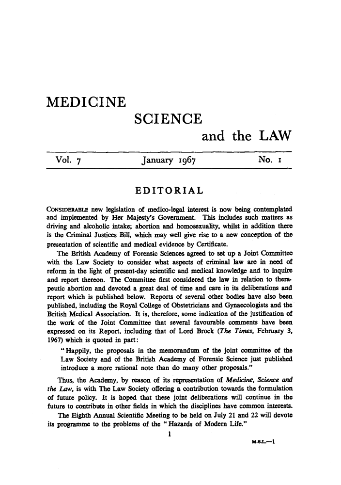 handle is hein.journals/mdsclw7 and id is 1 raw text is: 











MEDICINE

                           SCIENCE

                                                and the LAW


   Vol.   7                  January     1967                     No.   i



                            EDITORIAL

CONSIDERABLE  new  legislation of medico-legal interest is now being contemplated
and  implemented by Her  Majesty's Government.  This includes such matters as
driving and alcoholic intake; abortion and homosexuality, whilst in addition there
is the Criminal Justices Bill, which may well give rise to a new conception of the
presentation of scientific and medical evidence by Certificate.
   The  British Academy of Forensic Sciences agreed to set up a Joint Committee
with the Law   Society to consider what aspects of criminal law are in need of
reform in the light of present-day scientific and medical knowledge and to inquire
and  report thereon. The Committee first considered the law in relation to thera.
peutic abortion and devoted a great deal of time and care in its deliberations and
report which is published below. Reports of several other bodies have also been
published, including the Royal College of Obstetricians and Gynaecologists and the
British Medical Association. It is, therefore, some indication of the justification of
the work  of the Joint Committee  that several favourable comments have been
expressed on its Report, including that of Lord Brock (The Times, February 3,
1967) which is quoted in part:
      Happily, the proposals in the memorandum  of the joint committee of the
     Law  Society and of the British Academy of Forensic Science just published
     introduce a more rational note than do many other proposals.
   Thus,  the Academy, by reason of its representation of Medicine, Science and
the Law, is with The Law Society offering a contribution towards the formulation
of future policy. It is hoped that these joint deliberations will continue in the
future to contribute in other fields in which the disciplines have common interests.
    The Eighth Annual Scientific Meeting to be held on July 21 and 22 will devote
its programme to the problems of the  Hazards of Modem  Life.
                                      1
                                                                M.S.L.-1



