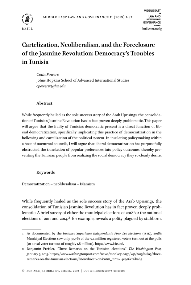 handle is hein.journals/measterna11 and id is 1 raw text is: 
                                                                    MIDDLE EAST
            MIDDLE  EAST  LAW AND  GOVERNANCE 11   (2019) 1-37        LAWAND
                                                                     INTERDISCIPUNARY
                                                                   GOVERNANCE
                                                                         JOURNAL
BRILL                                                              brillcom/melg



Cartelization, Neoliberalism, and the Foreclosure

of  the  Jasmine Revolution: Democracy's Troubles

in  Tunisia


        Colin Powers
        Johns Hopkins School of Advanced International Studies
        cpower5@jhu.edu



        Abstract

While frequently hailed as the sole success story of the Arab Uprisings, the consolida-
tion of Tunisia's Jasmine Revolution has in fact proven deeply problematic. This paper
will argue that the frailty of Tunisia's democratic present is a direct function of lib-
eral democratization, specifically implicating this practice of democratization in the
hollowing and cartelization of the political system. In insulating policymaking within
a host of nocturnal councils, I will argue that liberal democratization has purposefully
obstructed the translation of popular preferences into policy outcomes, thereby pre-
venting the Tunisian people from realizing the social democracy they so clearly desire.



        Keywords

Democratization - neoliberalism - Islamism



While  frequently hailed as the sole success story of the Arab  Uprisings, the
consolidation  of Tunisia's Jasmine Revolution has in fact proven deeply prob-
lematic. A brief survey of either the municipal elections of 20181 or the national
elections of 2011 and 2014,2 for example, reveals a polity plagued by stubborn,


I  As documented by the Instance Superieure Independante Pour Les Elections (ISIE), 2018'S
   Municipal Elections saw only 33.7% of the 5.4 million registered voters turn out at the polls
   (or a real voter turnout of roughly 1.8 million). http://www.isie.tn/.
2  Benjamin Preisler, Three Remarks on the Tunisian elections, The Washington Post,
   January 5,2015. https://www.washingtonpost.com/news/monkey-cage/wp/2015/o/o5/three-
   remarks-on-the-tunisian-elections/?noredirect=on&utmterm= .4e926cc6ba65-


©  KONINKLIJKE BRILL NV, LEIDEN, 2019  DOI 10.1163/18763375-01101003


