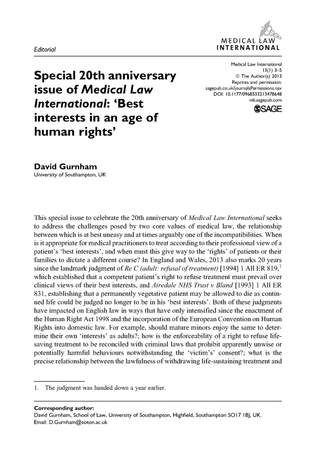 handle is hein.journals/medclint13 and id is 1 raw text is: 



                                                         MEDICAL LAW
Editorial                                              INTERNATIONAL

                                                            Medical Law International
                                                                     13(I) 3-5
Special 20th           anniversary                             The Author(s) 2013
                                                            Reprints and permission:
issue     of M    edical Law                        sagepub.co.u/journasPermnissi .av
              issu   ofM edcalLawDOI: I10.1I177/0968533213478648
Inter     ational: '            tmli.sagepub.com
                        O'Best                                       SAGE

interests in an age of

human rights'



David Gurnham
University of Southampton, UK





This special issue to celebrate the 20th anniversary of Medical Law International seeks
to address the challenges posed by two core values of medical law, the relationship
between which is at best uneasy and at times arguably one of the incompatibilities. When
is it appropriate for medical practitioners to treat according to their professional view of a
patient's 'best interests', and when must this give way to the 'rights' of patients or their
families to dictate a different course? In England and Wales, 2013 also marks 20 years
since the landmark judgment of Re C (adult: refusal of treatment) [ 1994] 1 All ER 819,1
which established that a competent patient's right to refuse treatment must prevail over
clinical views of their best interests, and Airedale NHS Trust v Bland [1993] 1 All ER
831, establishing that a permanently vegetative patient may be allowed to die as contin-
ued life could be judged no longer to be in his 'best interests'. Both of these judgments
have impacted on English law in ways that have only intensified since the enactment of
the Human Right Act 1998 and the incorporation of the European Convention on Human
Rights into domestic law. For example, should mature minors enjoy the same to deter-
mine their own 'interests' as adults?; how is the enforceability of a right to refuse life-
saving treatment to be reconciled with criminal laws that prohibit apparently unwise or
potentially harmful behaviours notwithstanding the 'victim's' consent?; what is the
precise relationship between the lawfulness of withdrawing life-sustaining treatment and


1. The judgment was handed down a year earlier.

Corresponding author:
David Gurnham, School of Law, University of Southampton, Highfield, Southampton SO 17 I BJ, UK.
Email: D.Gurnham@soton.ac.uk


