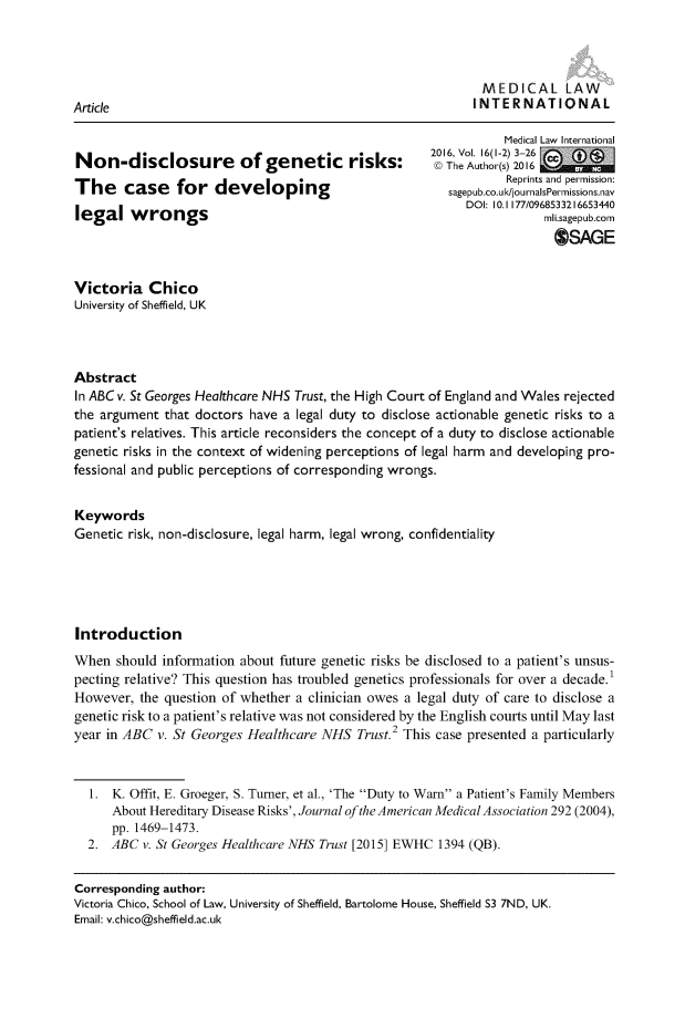 handle is hein.journals/medclint16 and id is 1 raw text is: 




                                                              MEDICAL LAW
Article                                                     INTERNATIONAL


Non-disclosure of genetic risks:
The case for developing
legal   wrongs


           Medical Law International
2016 Vol. 16(1-2) 3-26
@) The Author(s) 2016
           Reprints and permission:
   sagepub.co.ukl/journalsPermissions.nav
     DOI: 10. 1177/0968533216653440
                 mli.sagepub.corn
                   OSAGE


Victoria   Chico
University of Sheffield, UK



Abstract
In ABC v. St Georges Healthcare NHS Trust, the High Court of England and Wales rejected
the argument  that doctors have a legal duty to disclose actionable genetic risks to a
patient's relatives. This article reconsiders the concept of a duty to disclose actionable
genetic risks in the context of widening perceptions of legal harm and developing pro-
fessional and public perceptions of corresponding wrongs.


Keywords
Genetic risk, non-disclosure, legal harm, legal wrong, confidentiality





Introduction
When  should information about future genetic risks be disclosed to a patient's unsus-
pecting relative? This question has troubled genetics professionals for over a decade.'
However,  the question of whether a clinician owes a legal duty of care to disclose a
genetic risk to a patient's relative was not considered by the English courts until May last
year in ABC  v. St Georges Healthcare NHS  Trust.2 This case presented a particularly



  1.  K. Offit, E. Groeger, S. Turner, et al., 'The Duty to Warn a Patient's Family Members
      About Hereditary Disease Risks', Journal of the American Medical Association 292 (2004),
      pp. 1469-1473.
  2.  ABC v. St Georges Healthcare NHS Trust [2015] EWHC 1394 (QB).


Corresponding author:
Victoria Chico, School of Law, University of Sheffield, Bartolome House, Sheffield S3 7ND, UK.
Email: v.chico@sheffield.ac.uk


