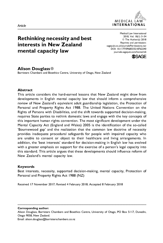 handle is hein.journals/medclint18 and id is 1 raw text is: 



                                                            MEDICAL LAW..
Article                                                    I NTERN ATI ON AL

                                                               Medical Law International
                                                                 2018, Vol. 18(I) 3-34
Rethinking necessity and best                                    K The Author(s) 2018
interests in New           Zealand                             Reprints and permission:
                                                       sagepub.co.uld/jou rnalsPermissions.nav
            apa    city   laDOI: 10.1 177/0968533218762240
ment        capacity law                                   journals.sagepub.com/home/mli
                                                                      OSAGE


Alison Douglass
Barristers Chambers and Bioethics Centre, University of Otago, New Zealand



Abstract
This article considers the hard-earned lessons that New Zealand might draw from
developments in English mental capacity law that should inform a comprehensive
review of New Zealand's equivalent adult guardianship legislation, the Protection of
Personal and Property Rights Act 1988. The United Nations Convention on the
Rights of Persons with Disabilities, and the shift towards supported decision-making,
requires State parties to rethink domestic laws and engage with the key concepts of
this important human rights convention. The most significant development under the
Mental Capacity Act (England and Wales) 2005 is the identification of the so-called
'Bournewood gap' and the realization that the common law doctrine of necessity
provides inadequate procedural safeguards for people with impaired capacity who
are unable to consent or object to their healthcare and living arrangements. In
addition, the 'best interests' standard for decision-making in English law has evolved
with a greater emphasis on support for the exercise of a person's legal capacity into
this standard. This article argues that these developments should influence reform of
New Zealand's mental capacity law.


Keywords
Best interests, necessity, supported decision-making, mental capacity, Protection of
Personal and Property Rights Act 1988 (NZ)

Received 17 November 2017; Revised 4 February 2018; Accepted 8 February 2018


Corresponding author:
Alison Douglass, Barristers Chambers and Bioethics Centre, University of Otago, PO Box 5117, Dunedin,
Otago 9058, New Zealand.
Email: alison.douglass@barristerschambers.co.nz



