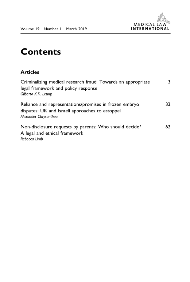 handle is hein.journals/medclint19 and id is 1 raw text is: 



Volume 19 Number I  March 2019


MEDICAL LAW
INTERNATIONAL


Contents


Articles

Criminalizing medical research fraud: Towards an appropriate
legal framework and policy response
Gilberto K.K. Leung

Reliance and representations/promises in frozen embryo
disputes: UK and Israeli approaches to estoppel
Alexander Chrysanthou

Non-disclosure requests by parents: Who should decide?
A legal and ethical framework
Rebecca Limb


3


32


62


