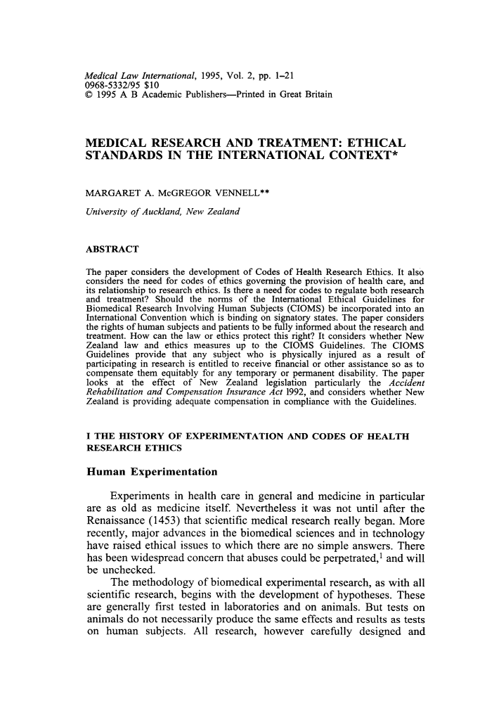 handle is hein.journals/medclint2 and id is 1 raw text is: 





Medical Law International, 1995, Vol. 2, pp. 1-21
0968-5332/95 $10
© 1995 A B Academic Publishers-Printed in Great Britain



MEDICAL RESEARCH AND TREATMENT: ETHICAL
STANDARDS IN THE INTERNATIONAL CONTEXT*


MARGARET A. McGREGOR VENNELL**

University of Auckland, New Zealand


ABSTRACT

The paper considers the development of Codes of Health Research Ethics. It also
considers the need for codes of ethics governing the provision of health care, and
its relationship to research ethics. Is there a need for codes to regulate both research
and treatment? Should the norms of the International Ethical Guidelines for
Biomedical Research Involving Human Subjects (CIOMS) be incorporated into an
International Convention which is binding on signatory states. The paper considers
the rights of human subjects and patients to be fully informed about the research and
treatment. How can the law or ethics protect this right? It considers whether New
Zealand law and ethics measures up to the CIOMS Guidelines. The CIOMS
Guidelines provide that any subject who is physically injured as a result of
participating in research is entitled to receive financial or other assistance so as to
compensate them equitably for any temporary or permanent disability. The paper
looks at the effect of New    Zealand legislation particularly the Accident
Rehabilitation and Compensation Insurance Act 1992, and considers whether New
Zealand is providing adequate compensation in compliance with the Guidelines.


I THE HISTORY OF EXPERIMENTATION AND CODES OF HEALTH
RESEARCH ETHICS

Human Experimentation

     Experiments in health care in general and medicine in particular
 are as old as medicine itself. Nevertheless it was not until after the
 Renaissance (1453) that scientific medical research really began. More
 recently, major advances in the biomedical sciences and in technology
 have raised ethical issues to which there are no simple answers. There
 has been widespread concern that abuses could be perpetrated,1 and will
 be unchecked.
     The methodology of biomedical experimental research, as with all
 scientific research, begins with the development of hypotheses. These
 are generally first tested in laboratories and on animals. But tests on
 animals do not necessarily produce the same effects and results as tests
 on human subjects. All research, however carefully designed and


