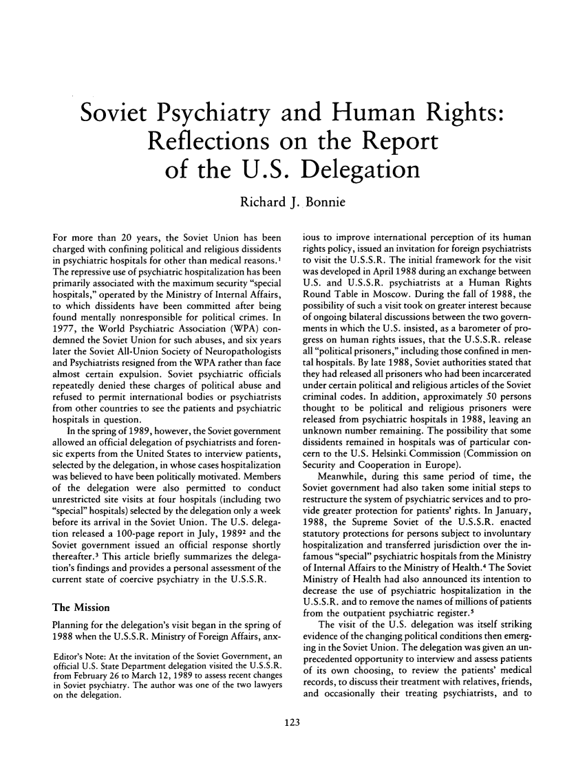 handle is hein.journals/medeth18 and id is 123 raw text is: Soviet Psychiatry and Human Rights:
Reflections on the Report
of the U.S. Delegation
Richard J. Bonnie

For more than 20 years, the Soviet Union has been
charged with confining political and religious dissidents
in psychiatric hospitals for other than medical reasons.I
The repressive use of psychiatric hospitalization has been
primarily associated with the maximum security special
hospitals, operated by the Ministry of Internal Affairs,
to which dissidents have been committed after being
found mentally nonresponsible for political crimes. In
1977, the World Psychiatric Association (WPA) con-
demned the Soviet Union for such abuses, and six years
later the Soviet All-Union Society of Neuropathologists
and Psychiatrists resigned from the WPA rather than face
almost certain expulsion. Soviet psychiatric officials
repeatedly denied these charges of political abuse and
refused to permit international bodies or psychiatrists
from other countries to see the patients and psychiatric
hospitals in question.
In the spring of 1989, however, the Soviet government
allowed an official delegation of psychiatrists and foren-
sic experts from the United States to interview patients,
selected by the delegation, in whose cases hospitalization
was believed to have been politically motivated. Members
of the delegation were also permitted to conduct
unrestricted site visits at four hospitals (including two
special hospitals) selected by the delegation only a week
before its arrival in the Soviet Union. The U.S. delega-
tion released a 100-page report in July, 19892 and the
Soviet government issued an official response shortly
thereafter.3 This article briefly summarizes the delega-
tion's findings and provides a personal assessment of the
current state of coercive psychiatry in the U.S.S.R.
The Mission
Planning for the delegation's visit began in the spring of
1988 when the U.S.S.R. Ministry of Foreign Affairs, anx-
Editor's Note: At the invitation of the Soviet Government, an
official U.S. State Department delegation visited the U.S.S.R.
from February 26 to March 12, 1989 to assess recent changes
in Soviet psychiatry. The author was one of the two lawyers
on the delegation.

ious to improve international perception of its human
rights policy, issued an invitation for foreign psychiatrists
to visit the U.S.S.R. The initial framework for the visit
was developed in April 1988 during an exchange between
U.S. and U.S.S.R. psychiatrists at a Human Rights
Round Table in Moscow. During the fall of 1988, the
possibility of such a visit took on greater interest because
of ongoing bilateral discussions between the two govern-
ments in which the U.S. insisted, as a barometer of pro-
gress on human rights issues, that the U.S.S.R. release
all political prisoners, including those confined in men-
tal hospitals. By late 1988, Soviet authorities stated that
they had released all prisoners who had been incarcerated
under certain political and religious articles of the Soviet
criminal codes. In addition, approximately 50 persons
thought to be political and religious prisoners were
released from psychiatric hospitals in 1988, leaving an
unknown number remaining. The possibility that some
dissidents remained in hospitals was of particular con-
cern to the U.S. Helsinki, Commission (Commission on
Security and Cooperation in Europe).
Meanwhile, during this same period of time, the
Soviet government had also taken some initial steps to
restructure the system of psychiatric services and to pro-
vide greater protection for patients' rights. In January,
1988, the Supreme Soviet of the U.S.S.R. enacted
statutory protections for persons subject to involuntary
hospitalization and transferred jurisdiction over the in-
famous special psychiatric hospitals from the Ministry
of Internal Affairs to the Ministry of Health.4 The Soviet
Ministry of Health had also announced its intention to
decrease the use of psychiatric hospitalization in the
U.S.S.R. and to remove the names of millions of patients
from the outpatient psychiatric register.5
The visit of the U.S. delegation was itself striking
evidence of the changing political conditions then emerg-
ing in the Soviet Union. The delegation was given an un-
precedented opportunity to interview and assess patients
of its own choosing, to review the patients' medical
records, to discuss their treatment with relatives, friends,
and occasionally their treating psychiatrists, and to


