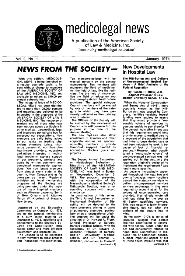 handle is hein.journals/medeth2 and id is 1 raw text is: medicolegal news
A publication of the American Society
of Law & Medicine, Inc.
continuing medicolegal education

January 1974

NEWS FROM      THE SOCIETY- New Developments
in Hospital Law

With this edition, MEDICOLE-
GAL NEWS Is being launched on
a regular quarterly basis to be
sent without charge to members
of the AMERICAN SOCIETY OF
LAW AND MEDICINE, INC. and
available to others at $10.00 per
annual subscription.
The inaugural Issue of MEDICO-
LEGAL NEWS has been distribu-
ted to more than 25,000 persons
and organizations believed to be
Interested In the programs of the
AMERICAN SOCIETY OF LAW &
MEDICINE, INC. The response of
readers and of those who have
seen notices about our Society in
other medical, paramedical, legal
and insurance periodicals has far
exceeded our expectations. New
members are daily being added
to our ranks as leading phy-
sicians, attorneys, jurists, insur-
ance personnel, nonphysician
health-care providers, educators
and others interested in medico-
legal problems express support
of our programs, projects and
goals by written comment and
completed membership applica-
tions. We now boast members
from almost every state in the
country, from Canada and as far
overseas as Israel. Regional
activities and local membership
programs of the Society are
being promoted under the impe-
tus of many inspired members
such as Attorney Lawrence Smith
of New Orleans and Attorney
Myron W. Kronisch of Newark,
New Jersey.
Approved by the Executive
Committee on October 13, 1973,
and by the general membership
at a duly called meeting on
December 5, 1973, additions and
amendments to the Society's By-
Laws and Constitution now
enable better and more efficient
government and organization.
The Council Is to be increased
to fifty members to allow broader
and Increased representation.

Ten members-at-large will be
elected annually by the general
membership. Ten members will
represent the field of medicine,
ten the field of law, five the Judi-
ciary, five the field of Insurance,
five the field of education and
five nonphysIclan health-care
providers. The special category
Council members will be elected
by vote of members of the cate-
gory in which they have pre-
viously Indicated as their primary
area of interest.
The Officers of the Society will
be elected by the newly-elected
Council who will convene for this
purpose at the time of the
Annual Meeting.
The new By-Laws also allow
enrollment of insurers arid other
corporate entitles as sponsor,
nonvoting members to provide
financial support needed to
accomplish Society goals and
projects.
The Second Annual Symposium
on Medicolegal Evaluation of
Disability of the AMERICAN
SOCIETY OF LAW AND MEDI-
CINE, INC. was held In Boston
on Wednesday, December 5,
1973. The program, presented
with the cooperation of the
Massachusetts Medical Society's
Orthopedic Section, was a re-
sounding success with record
attendance.
In continuation of this series,
the Third Annual Symposium on
Medicolegal Evaluation of Dis-
ability will be devoted to the
many problems arising In cases
of pulmonary disorders, particu-
larly when of occupational origin.
The program will be under the
direction of Dr. Howard A. Frank,
Clinical Professor of Surgery,
Harvard ,Mledical School, with the
asslstanc6 of Dr. Edward A.
Gaensler, Professor of Surgery,
Boston  University  Medical
School, and Dr. Thomas L.
Delbanco, consultant In Thoracic
(continued p. 7)

The Hilt-Burton Act and Delivery
of Uncompensated Medical Ser-
vices - A Brief Analysis of the
Federal Regulation
by Francis H. Miller, J.D.
Adjunct Professor of Law
Boston University School of Law
When the Hospital Construction
and Survey Act of 19461, more
popularly known as the Hill-
Burton Act, was passed by Con-
gress, facilities receiving federal
funding were required to assure
that they would provide a rea-
sonable volume of services to
persons unable to pay therefor. 2
The general legislative intent was
that this requirement would help
provide access to medical care to
a segment of the population that
had hitherto been denied care or
had been reluctant to seek It be-
cause of lack of financial re-
sources.3 However, what consti-
tuted a reasonable volume of
uncompensated services was not
spelled out in the Act, and the
regulation originally designed to
Implement the requirement 4 was
hardly more specific.
As became Increasingly appar-
ent throughout the next two and
one-half decades, many hospitals
treated the statutory mandate to
deliver uncompensated services
as mere surplusage. If they were
required to account at all for the
volume of uncompensated care
provided, they simply wrote off
their bad debts for the year as
Hill-Burton qualifying services.
This was usually a fairly impres-
sive figure, but not what the
drafters of the statute had In
mind.
In the early 1970's a series of
lawsuits  alleged that certain
facilities constructed or renova-
ted with federal funds under the
Act had consistently refused to
honor their commitment to dis-
burse free or below-cost service.
A most Important aspect of six
of these seven lawsuits was that
(continued P. 4)

' American b ioety of Law and Medicine

Vol 2, No. 1


