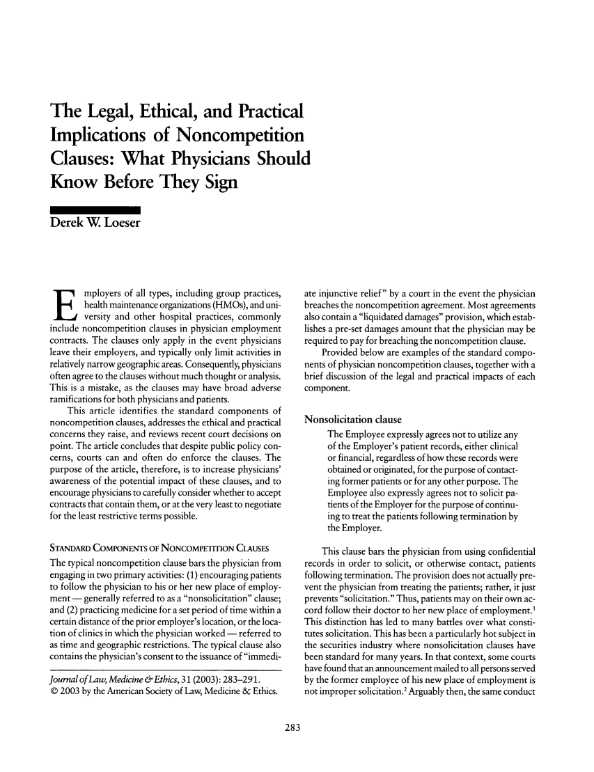 handle is hein.journals/medeth31 and id is 285 raw text is: The Legal, Ethical, and Practical
Implications of Noncompetition
Clauses: What Physicians Should
Know Before They Sign
Derek W Loeser

E mployers of all types, including group practices,
health maintenance organizations (HMOs), and uni-
versity and other hospital practices, commonly
include noncompetition clauses in physician employment
contracts. The clauses only apply in the event physicians
leave their employers, and typically only limit activities in
relatively narrow geographic areas. Consequently, physicians
often agree to the clauses without much thought or analysis.
This is a mistake, as the clauses may have broad adverse
ramifications for both physicians and patients.
This article identifies the standard components of
noncompetition clauses, addresses the ethical and practical
concerns they raise, and reviews recent court decisions on
point. The article concludes that despite public policy con-
cerns, courts can and often do enforce the clauses. The
purpose of the article, therefore, is to increase physicians'
awareness of the potential impact of these clauses, and to
encourage physicians to carefully consider whether to accept
contracts that contain them, or at the very least to negotiate
for the least restrictive terms possible.
STANDARD CoMPoNENTs OF NONCOMPET1TION CLAUSES
The typical noncompetition clause bars the physician from
engaging in two primary activities: (1) encouraging patients
to follow the physician to his or her new place of employ-
ment - generally referred to as a nonsolicitation clause;
and (2) practicing medicine for a set period of time within a
certain distance of the prior employer's location, or the loca-
tion of clinics in which the physician worked - referred to
as time and geographic restrictions. The typical clause also
contains the physician's consent to the issuance of immedi-
Journal of Law, Medicine &Ethics, 31 (2003): 283-291.
© 2003 by the American Society of Law, Medicine & Ethics.

ate injunctive relief by a court in the event the physician
breaches the noncompetition agreement. Most agreements
also contain a liquidated damages provision, which estab-
lishes a pre-set damages amount that the physician may be
required to pay for breaching the noncompetition clause.
Provided below are examples of the standard compo-
nents of physician noncompetition clauses, together with a
brief discussion of the legal and practical impacts of each
component.
Nonsolicitation clause
The Employee expressly agrees not to utilize any
of the Employer's patient records, either clinical
or financial, regardless of how these records were
obtained or originated, for the purpose of contact-
ing former patients or for any other purpose. The
Employee also expressly agrees not to solicit pa-
tients of the Employer for the purpose of continu-
ing to treat the patients following termination by
the Employer.
This clause bars the physician from using confidential
records in order to solicit, or otherwise contact, patients
following termination. The provision does not actually pre-
vent the physician from treating the patients; rather, it just
prevents solicitation. Thus, patients may on their own ac-
cord follow their doctor to her new place of employment.'
This distinction has led to many battles over what consti-
tutes solicitation. This has been a particularly hot subject in
the securities industry where nonsolicitation clauses have
been standard for many years. In that context, some courts
have found that an announcement mailed to all persons served
by the former employee of his new place of employment is
not improper solicitation.2 Arguably then, the same conduct


