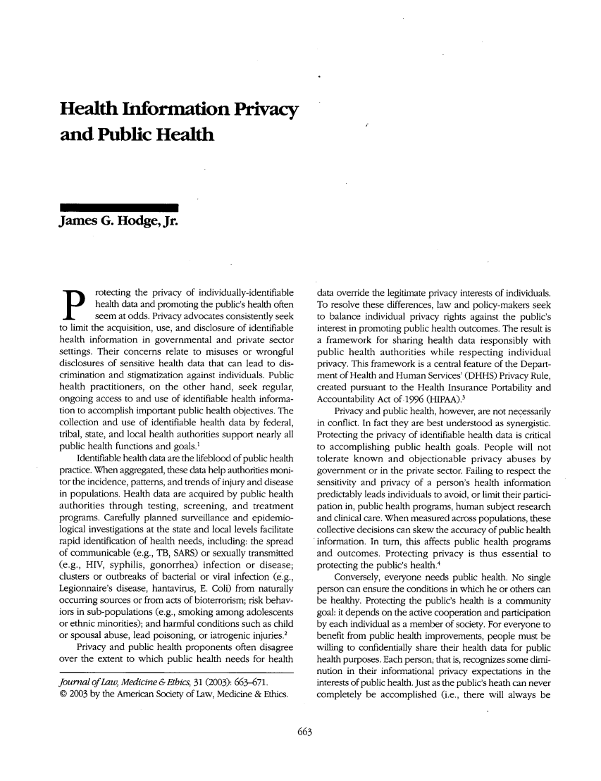 handle is hein.journals/medeth31 and id is 661 raw text is: Health Information Privacy
and Public Health

James G. Hodge, Jr.

p rotecting the privacy of individually-identifiable
health data and promoting the public's health often
seem at odds. Privacy advocates consistently seek
to limit the acquisition, use, and disclosure of identifiable
health information in governmental and private sector
settings. Their concerns relate to misuses or wrongful
disclosures of sensitive health data that can lead to dis-
crimination and stigmatization against individuals. Public
health practitioners, on the other hand, seek regular,
ongoing access to and use of identifiable health informa-
tion to accomplish important public health objectives. The
collection and use of identifiable health data by federal,
tribal, state, and local health authorities support nearly all
public health functions and goals.'
Identifiable health data are the lifeblood of public health
practice. When aggregated, these data help authorities moni-
tor the incidence, patterns, and trends of injury and disease
in populations. Health data are acquired by public health
authorities through testing, screening, and treatment
programs. Carefully planned surveillance and epidemio-
logical investigations at the state and local levels facilitate
rapid identification of health needs, including: the spread
of communicable (e.g., TB, SARS) or sexually transmitted
(e.g., HIV, syphilis, gonorrhea) infection or disease;
clusters or outbreaks of bacterial or viral infection (e.g.,
Legionnaire's disease, hantavirus, E. Coli) from naturally
occurring sources or from acts of bioterrorism; risk behav-
iors in sub-populations (e.g., smoking among adolescents
or ethnic minorities); and harmful conditions such as child
or spousal abuse, lead poisoning, or iatrogenic injuries.2
Privacy and public health proponents often disagree
over the extent to which public health needs for health
Journal of Law, Medicine & Ethics, 31 (2003): 663-671.
© 2003 by the American Society of Law, Medicine & Ethics.

data override the legitimate privacy interests of individuals.
To resolve these differences, law and policy-makers seek
to balance individual privacy rights against the public's
interest in promoting public health outcomes. The result is
a framework for sharing health data responsibly with
public health authorities while respecting individual
privacy. This framework is a central feature of the Depart-
ment of Health and Human Services' (DHHS) Privacy Rule,
created pursuant to the Health Insurance Portability and
Accountability Act of .1996 (HIPAA).3
Privacy and public health, however, are not necessarily
in conflict. In fact they are best understood as synergistic.
Protecting the privacy of identifiable health data is critical
to accomplishing public health goals. People will not
tolerate known and objectionable privacy abuses by
government or in the private sector. Failing to respect the
sensitivity and privacy of a person's health information
predictably leads individuals to avoid, or limit their partici-
pation in, public health programs, human subject research
and clinical care. When measured across populations, these
collective decisions can skew the accuracy of public health
information. In tum, this affects public health programs
and outcomes. Protecting privacy is thus essential to
protecting the public's health.4
Conversely, everyone needs public health. No single
person can ensure the conditions in which he or others can
be healthy. Protecting the public's health is a community
goal: it depends on the active cooperation and participation
by each individual as a member of society. For everyone to
benefit from public health improvements, people must be
willing to confidentially share their health data for public
health purposes. Each person; that is, recognizes some dimi-
nution in their informational privacy expectations in the
interests of public health. Just as the public's heath can never
completely be accomplished (i.e., there will always be


