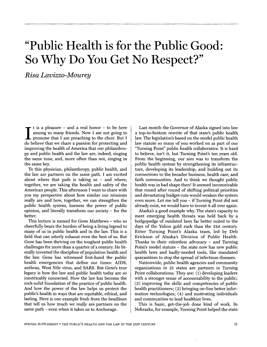 handle is hein.journals/medeth33 and id is 883 raw text is: Public Health is for the Public Good:
So Why Do You Get No Respect?
Risa Lavizzo-Mourey

t is a pleasure - and a real honor - to be here
among so many friends. Now I am not going to
presume that I am preaching to the choir. But I
do believe that we share a passion for protecting and
improving the health of America that our philanthro-
py and public health and the law are, indeed, singing
the same tune, and, more often than not, singing in
the same key.
To this physician, philanthropy, public health, and
the law are partners on the same path. I am excited
about where that path is taking us - and where,
together, we are taking the health and safety of the
American people. This afternoon I want to share with
you my perspective about how similar our missions
really are and how, together, we can strengthen the
public health system, harness the power of public
opinion, and literally transform our society - for the
better.
This lecture is named for Gene Matthews - who so
cheerfully bears the burden of being a living legend to
many of us in public health and in the law. This is a
field that can utterly exhaust even the best of us. But
Gene has been thriving on the toughest public health
challenges for more than a quarter of a century. He lit-
erally invented the discipline of population health and
the law. Gene has witnessed first-hand the public
health emergencies that define our times: AIDS,
anthrax, West Nile virus, and SARS. But Gene's true
legacy is how the law and public health today are so
inextricably connected. How the law has become the
rock-solid foundation of the practice of public health.
And how the power of the law helps us protect the
public's health in ways that are equitable, ethical, and
lasting. Here is one example fresh from the headlines
that tell us how much we really are partners on the
same path - even when it takes us to Anchorage.

Last month the Governor of Alaska signed into law
a top-to-bottom rewrite of that state's public health
law. The legislation's based on the model public health
law statute so many of you worked on as part of our
Turning Point public health collaborative. It is hard
to believe, isn't it, but Turning Point's ten years old.
From the beginning, our aim was to transform the
public health system by strengthening its infrastruc-
ture, developing its leadership, and building out its
connections to the broader business, health care, and
faith communities. And to think we thought public
health was in bad shape then! It seemed inconceivable
that round after round of shifting political priorities
and devastating budget cuts would weaken the system
even more. Let me tell you - if Turning Point did not
already exist, we would have to invent it all over again.
Alaska's a good example why. The state's capacity to
meet emerging health threats was held back by a
hodgepodge of outdated laws far better suited to the
days of the Yukon gold rush than the 21st century.
Enter Turning Point's Alaska team, led by Deb
Erickson of Alaska's Division of Public Health.
Thanks to their relentless advocacy - and Turning
Point's model statute - the state now has new public
health laws and badly-needed tools, like mandated
quarantines to stop the spread of infectious diseases.
Nationwide, public health agencies and community
organizations in 21 states are partners in Turning
Point collaborations. They are: (1) developing leaders
with a stronger sense of accountability to the public;
(2) improving the skills and competencies of public
health practitioners; (3) bringing on-line better infor-
mation technologies; (4) and motivating individuals
and communities to lead healthier lives.
This is basic, get-the-job done kind of work. In
Nebraska, for example, Turning Point helped the state

SPECIAL SUPPLEMENT * THE PUBLIC'S HEALTH AND THE LAW IN THE 21ST CENTURY


