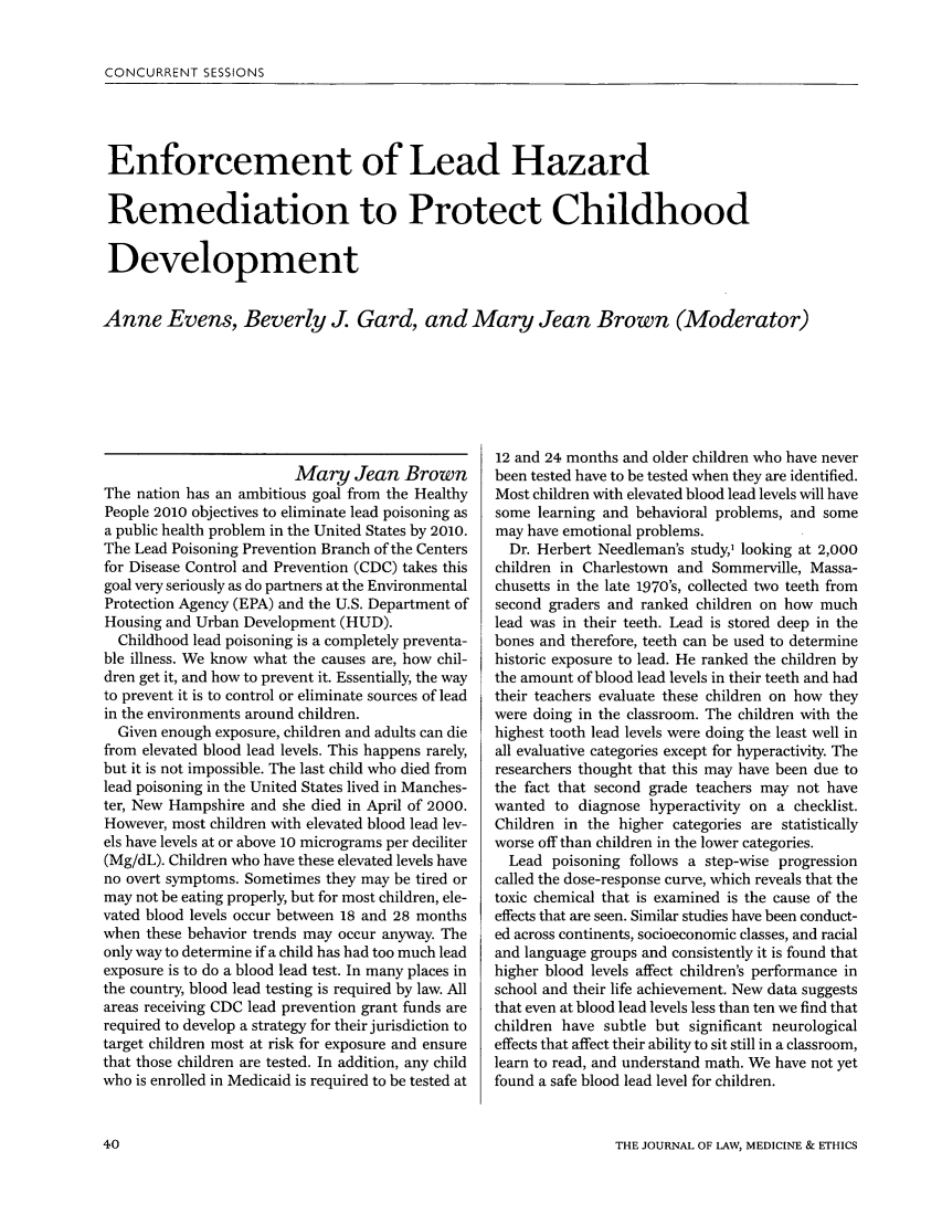 handle is hein.journals/medeth33 and id is 912 raw text is: CONCURRENT SESSIONS

Enforcement of Lead Hazard
Remediation to Protect Childhood
Development
Anne Evens, Beverly J. Gard, and Mary Jean Brown (Moderator)

Mary Jean Brown
The nation has an ambitious goal from the Healthy
People 2010 objectives to eliminate lead poisoning as
a public health problem in the United States by 2010.
The Lead Poisoning Prevention Branch of the Centers
for Disease Control and Prevention (CDC) takes this
goal very seriously as do partners at the Environmental
Protection Agency (EPA) and the U.S. Department of
Housing and Urban Development (HUD).
Childhood lead poisoning is a completely preventa-
ble illness. We know what the causes are, how chil-
dren get it, and how to prevent it. Essentially, the way
to prevent it is to control or eliminate sources of lead
in the environments around children.
Given enough exposure, children and adults can die
from elevated blood lead levels. This happens rarely,
but it is not impossible. The last child who died from
lead poisoning in the United States lived in Manches-
ter, New Hampshire and she died in April of 2000.
However, most children with elevated blood lead lev-
els have levels at or above 10 micrograms per deciliter
(Mg/dL). Children who have these elevated levels have
no overt symptoms. Sometimes they may be tired or
may not be eating properly, but for most children, ele-
vated blood levels occur between 18 and 28 months
when these behavior trends may occur anyway. The
only way to determine if a child has had too much lead
exposure is to do a blood lead test. In many places in
the country, blood lead testing is required by law. All
areas receiving CDC lead prevention grant funds are
required to develop a strategy for their jurisdiction to
target children most at risk for exposure and ensure
that those children are tested. In addition, any child
who is enrolled in Medicaid is required to be tested at

12 and 24 months and older children who have never
been tested have to be tested when they are identified.
Most children with elevated blood lead levels will have
some learning and behavioral problems, and some
may have emotional problems.
Dr. Herbert Needleman's study,, looking at 2,000
children in Charlestown and Sommerville, Massa-
chusetts in the late 1970's, collected two teeth from
second graders and ranked children on how much
lead was in their teeth. Lead is stored deep in the
bones and therefore, teeth can be used to determine
historic exposure to lead. He ranked the children by
the amount of blood lead levels in their teeth and had
their teachers evaluate these children on how they
were doing in the classroom. The children with the
highest tooth lead levels were doing the least well in
all evaluative categories except for hyperactivity. The
researchers thought that this may have been due to
the fact that second grade teachers may not have
wanted to diagnose hyperactivity on a checklist.
Children in the higher categories are statistically
worse off than children in the lower categories.
Lead poisoning follows a step-wise progression
called the dose-response curve, which reveals that the
toxic chemical that is examined is the cause of the
effects that are seen. Similar studies have been conduct-
ed across continents, socioeconomic classes, and racial
and language groups and consistently it is found that
higher blood levels affect children's performance in
school and their life achievement. New data suggests
that even at blood lead levels less than ten we find that
children have subtle but significant neurological
effects that affect their ability to sit still in a classroom,
learn to read, and understand math. We have not yet
found a safe blood lead level for children.

THE JOURNAL OF LAW, MEDICINE & ETHICS


