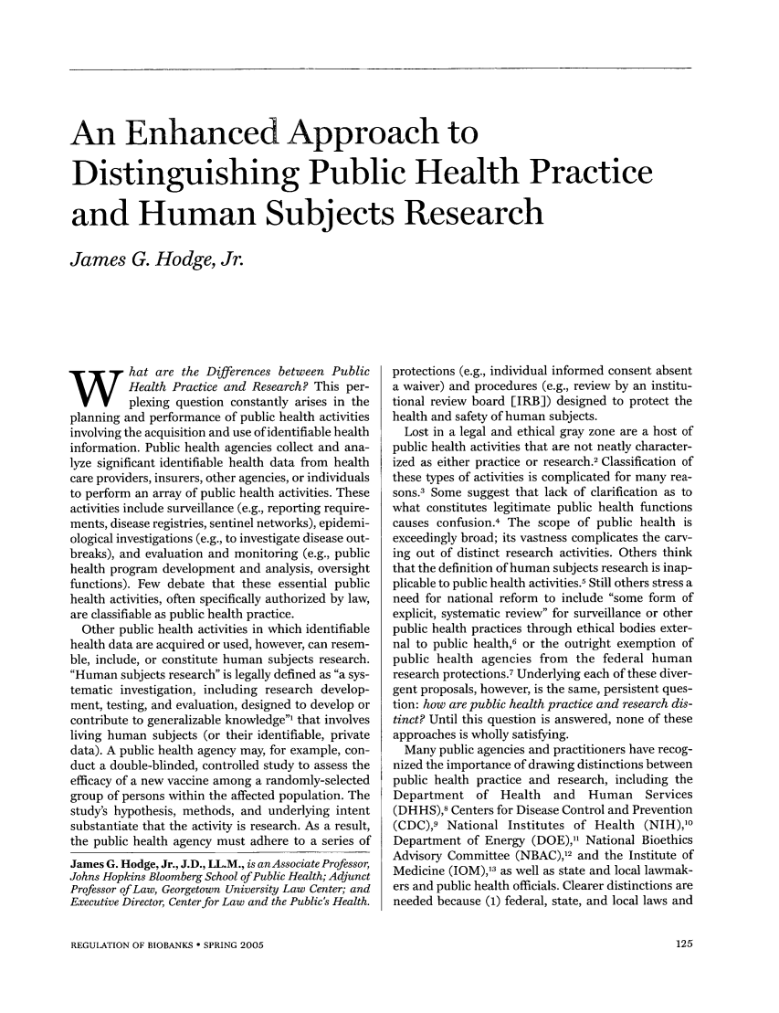 handle is hein.journals/medeth33 and id is 125 raw text is: An Enhanced Approach to
Distinguishing Public Health Practice
and Human Subjects Research
James G. Hodge, Jr.

hat are the Differences between Public
Health Practice and Research? This per-
plexing question constantly arises in the
planning and performance of public health activities
involving the acquisition and use of identifiable health
information. Public health agencies collect and ana-
lyze significant identifiable health data from health
care providers, insurers, other agencies, or individuals
to perform an array of public health activities. These
activities include surveillance (e.g., reporting require-
ments, disease registries, sentinel networks), epidemi-
ological investigations (e.g., to investigate disease out-
breaks), and evaluation and monitoring (e.g., public
health program development and analysis, oversight
functions). Few debate that these essential public
health activities, often specifically authorized by law,
are classifiable as public health practice.
Other public health activities in which identifiable
health data are acquired or used, however, can resem-
ble, include, or constitute human subjects research.
Human subjects research is legally defined as a sys-
tematic investigation, including research develop-
ment, testing, and evaluation, designed to develop or
contribute to generalizable knowledge' that involves
living human subjects (or their identifiable, private
data). A public health agency may, for example, con-
duct a double-blinded, controlled study to assess the
efficacy of a new vaccine among a randomly-selected
group of persons within the affected population. The
study's hypothesis, methods, and underlying intent
substantiate that the activity is research. As a result,
the public health agency must adhere to a series of
James G. Hodge, Jr., J.D., LL.M., is an Associate Professor,
Johns Hopkins Bloomberg School of Public Health; Adjunct
Professor of Law, Georgetown University Law Center; and
Executive Director, Center for Law and the Public's Health.

protections (e.g., individual informed consent absent
a waiver) and procedures (e.g., review by an institu-
tional review board [IRB]) designed to protect the
health and safety of human subjects.
Lost in a legal and ethical gray zone are a host of
public health activities that are not neatly character-
ized as either practice or research.2 Classification of
these types of activities is complicated for many rea-
sons.3 Some suggest that lack of clarification as to
what constitutes legitimate public health functions
causes confusion.4 The scope of public health is
exceedingly broad; its vastness complicates the carv-
ing out of distinct research activities. Others think
that the definition of human subjects research is inap-
plicable to public health activities.5 Still others stress a
need for national reform to include some form of
explicit, systematic review for surveillance or other
public health practices through ethical bodies exter-
nal to public health,6 or the outright exemption of
public health agencies from the federal human
research protections.7 Underlying each of these diver-
gent proposals, however, is the same, persistent ques-
tion: how are public health practice and research dis-
tinct? Until this question is answered, none of these
approaches is wholly satisfying.
Many public agencies and practitioners have recog-
nized the importance of drawing distinctions between
public health practice and research, including the
Department of     Health   and   Human     Services
(DHHS),8 Centers for Disease Control and Prevention
(CDC),9 National Institutes of Health (NIH),10
Department of Energy (DOE), National Bioethics
Advisory Committee (NBAC),12 and the Institute of
Medicine (IOM),13 as well as state and local lawmak-
ers and public health officials. Clearer distinctions are
needed because (1) federal, state, and local laws and

REGULATION OF BIOBANKS * SPRING 2005


