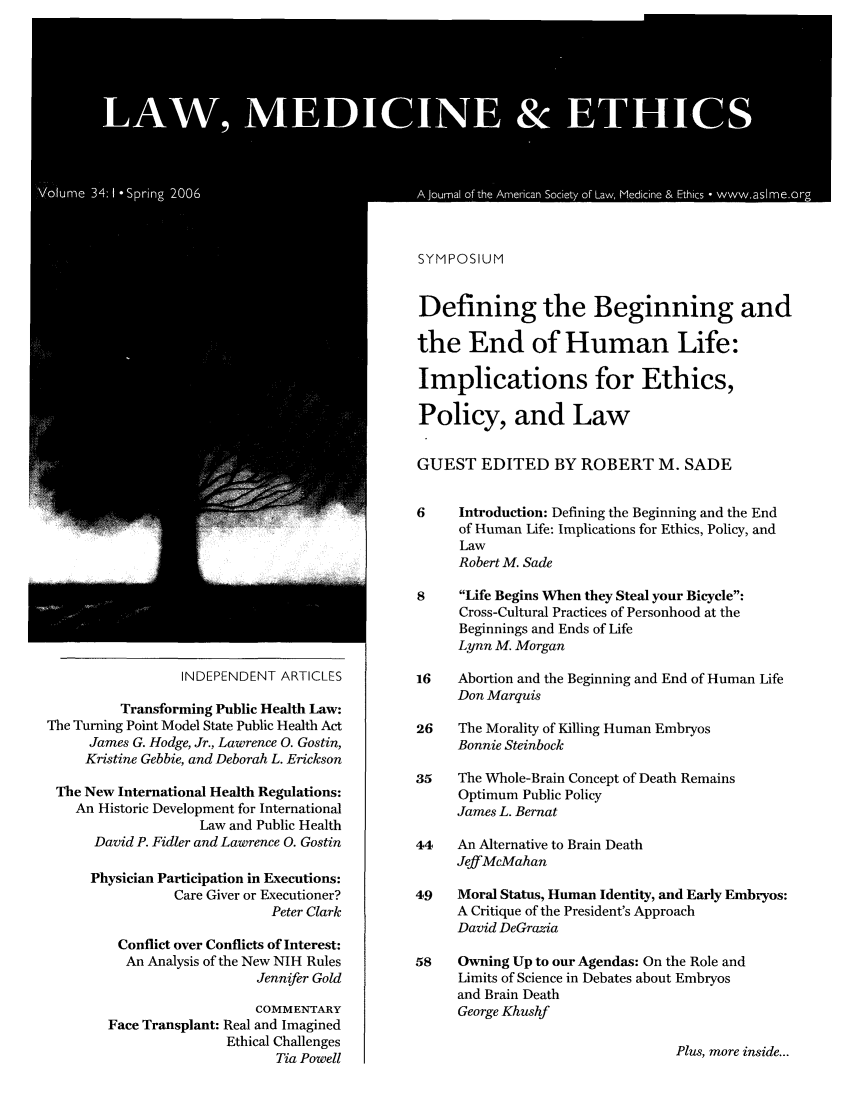 handle is hein.journals/medeth34 and id is 1 raw text is: SYMPOSIUM

INDEPENDENT ARTICLES
Transforming Public Health Law:
The Turning Point Model State Public Health Act
James G. Hodge, Jr., Lawrence 0. Gostin,
Kristine Gebbie, and Deborah L. Erickson
The New International Health Regulations:
An Historic Development for International
Law and Public Health
David P. Fidler and Lawrence 0. Gostin
Physician Participation in Executions:
Care Giver or Executioner?
Peter Clark
Conflict over Conflicts of Interest:
An Analysis of the New NIH Rules
Jennifer Gold
COMMENTARY
Face Transplant: Real and Imagined
Ethical Challenges
Tia Powell

Defining the Beginning and
the End of Human Life:
Implications for Ethics,
Policy, and Law
GUEST EDITED BY ROBERT M. SADE
6     Introduction: Defining the Beginning and the End
of Human Life: Implications for Ethics, Policy, and
Law
Robert M. Sade
8     Life Begins When they Steal your Bicycle:
Cross-Cultural Practices of Personhood at the
Beginnings and Ends of Life
Lynn M. Morgan
16   Abortion and the Beginning and End of Human Life
Don Marquis
26   The Morality of Killing Human Embryos
Bonnie Steinbock
35    The Whole-Brain Concept of Death Remains
Optimum Public Policy
James L. Bernat
44   An Alternative to Brain Death
Jeff McMahan
49   Moral Status, Human Identity, and Early Embryos:
A Critique of the President's Approach
David DeGrazia
58    Owning Up to our Agendas: On the Role and
Limits of Science in Debates about Embryos
and Brain Death
George Khushf

Plus, more inside...


