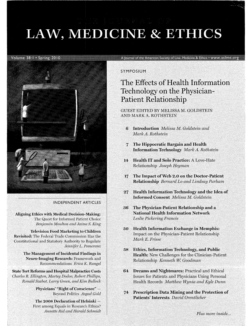 handle is hein.journals/medeth38 and id is 1 raw text is: A                  a:
LAWINDEPENDEN ARTICLES
SYMPOSIUM
The Effects of Health Information
Technology on the Physician-
Patient Relationship
GUEST EDITED bY MELISSA M. GOLDSTEIN
AND MIARK A. ROTHSTEIN
6  Intr-oduction Mlilssa AL Goldste'in anld
aklA. Rothsteinl
7  The Hippocratic Bargain and Health
Information Technology Mark A. Rothstein?
14  Health IT and Solo Practice: A Love-Huate
Relatioship JosepL.  Heyma
17  The Impact of cebn 2.0 o the Doctor-Patient
Relationship BernardmLon Ra  L ay Par 
27  Health Information Technology and the Idea of
Informed Consent Melissa y Goldstin
INDEPENDENT ARTICLES
36  The Physician-Patient Relationship and a
Alining Ethics with Medical Decision-MakiU:         National Health Information NetworI
The Quest for Mnformed Patient Choice       Leslie Pickering Frlcis
Benjamin Moulton andJaimer S. King
Television Food Marketing to Children    50Health Informnation Exchange in Memphis:
Revsitd: he edeal rad ComisionHastheImpact on the Phyvsician-Patient Relationship
Re~~isited:The~                          Thea] ra(  ICippocrati  Bargai  and  HealthFri s
Consitutionalo atd Statutoryo Authlority to RegulatRo
JeltioshifernaL.L unPLidearPnzi
5 Ethics, Information Technology, and Public
ThIne~me Consentme Molfs M.iea GoldsteinI
TFHealth: New Challenges for the Clinician-Patient
Neurvo-Imaginig Research: Framjewrk andb
Recommend1111 latioNs Erica K R          RelationslHip  Kelnth W I T GoodmanN
State Tort Reformnsand Hospital Malpractice Costs  64Deasan       itmares: Priactical anid Ethiical
Charles R. Elligton, Martey1i Dodoo, Robert Phillips,  Issues foi Patients and Physicis Using Personal
Ronald, Sza bat, Larryl Green, andKim Bullock     HelhRcrsMthw            yi1n yeDn
50Health Infiormsaftion w Exchange ino M   ephis:
Phytosicians' RiganaRConscienne -
Beyonld Politics, Azgad Gold    74  Prescription Data Mining and the Protection of
Patients' Interests David OrtClicei-
The 2008 DeKnaratio of oelsinki
First amonng Equatlis in Research Ethics?
An      d and Hita arald Scoidt
The 200s DPlusatioreo Hnliieki.


