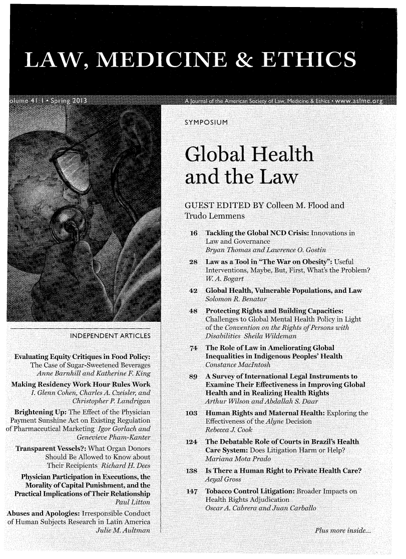 handle is hein.journals/medeth41 and id is 1 raw text is: 














                LAW, MEDICINEDITETHIC
                                              SYMPOSIUM




                                              Global Health



                                              and the Law
                                              GUEST EDITED BY Colleen M. Flood and
                           N         ~Trudo Lemnmens

                                                  16Tckling the Global NCD Crisis: tIovations inl

                                                  Bryan Thomas and Lawrece 0. Gostin
                                               28  Law as a Tool in The War on Obesity: Useful
                                                   Interventions, Maybe, But, First, What's the Problem?
                                                   WA. Bogar

                                               42  Global Health, Vulnerable Populations, and Law
                                                   Solomon R. Bcnatar
                                               48  Protecting Rights and Building Capacities:
                                                   Challenges    llMenotal Health Policy in Light
                                                   ofthe Convention on the Rights of Persons with
                INDEPENDENT ARTICLES               Disabilities Sheila Wildeman
                                               74  The Role of Law in Ameliorating Global
  Evaluating Equity Critiques in Food Policy       Inequalities in Idigenous Peoples'Health
      The Case of Sugar-Sweetened Beverages        Constace acIntosh
        Anne Barnhill and Katherine F King     89  A Survey of International Legal Istrumeits to
 Making ResidencyWork Hour Rules Work              Examine Their Effectiveness in Improv ing Global
      L Glenn Cohen, CharlesA. Cesra               Health and in Realizing Health Rights
                 Christopher P. Landriganm         Arthur Wilson and Abdailah S. Daar
  Brightening Up:The Effect ofthe Physician                Ig   a  Maternal Health: Exploring the
  Pavment Sunshine Act. o Existing Regulation          E   eiess of the- Aln Decision
of Pharmaceutical Marketing Igor Gorlach andR         cca . Cook
                                              124  The Debatable Role of Courts in Brazil's Health
  Transparent Vessels?: What Organ Dn-ors          C     stei: Does Litigation Harm or Help?
          Should Be Allowed to Know about          Mariana Mota Prado
          Their Rec     Richu                      Is There a Human Right to private Health Care?
    Physician Participation in Executions, the
    iorality of Capital Punishment, and the        Ayal Gross
  Practical Implications of Their Relationship 147 Tobacco Control Litigation: Broader Impacts on
                            Paid Litton            Health Righits AdIjudlication
Abuses and Apologies: Irresposible Cogct
of Human Subjects Research in Latin America
                       Julie M. Aultman                                        Plus more inside...


