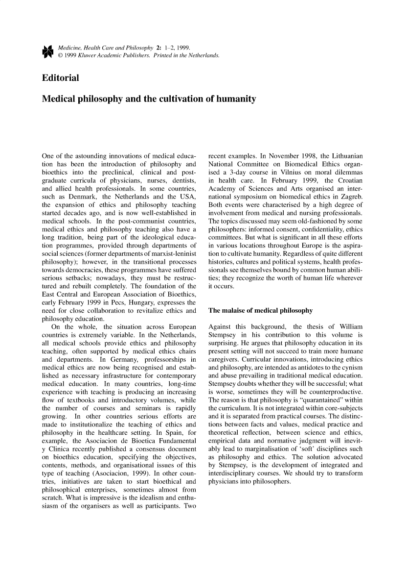 handle is hein.journals/medhcph2 and id is 1 raw text is: rl Medicine, Health Care and Philosophy 2: 1-2, 1999.
O     © 1999 Kluwer Academic Publishers. Printed in the Netherlands.
Editorial
Medical philosophy and the cultivation of humanity

One of the astounding innovations of medical educa-
tion has been the introduction of philosophy and
bioethics into the preclinical, clinical and post-
graduate curricula of physicians, nurses, dentists,
and allied health professionals. In some countries,
such as Denmark, the Netherlands and the USA,
the expansion of ethics and philosophy teaching
started decades ago, and is now well-established in
medical schools. In the post-communist countries,
medical ethics and philosophy teaching also have a
long tradition, being part of the ideological educa-
tion programmes, provided through departments of
social sciences (former departments of marxist-leninist
philosophy); however, in the transitional processes
towards democracies, these programmes have suffered
serious setbacks; nowadays, they must be restruc-
tured and rebuilt completely. The foundation of the
East Central and European Association of Bioethics,
early February 1999 in Pecs, Hungary, expresses the
need for close collaboration to revitalize ethics and
philosophy education.
On the whole, the situation across European
countries is extremely variable. In the Netherlands,
all medical schools provide ethics and philosophy
teaching, often supported by medical ethics chairs
and departments. In Germany, professorships in
medical ethics are now being recognised and estab-
lished as necessary infrastructure for contemporary
medical education. In many countries, long-time
experience with teaching is producing an increasing
flow of textbooks and introductory volumes, while
the number of courses and seminars is rapidly
growing. In other countries serious efforts are
made to institutionalize the teaching of ethics and
philosophy in the healthcare setting. In Spain, for
example, the Asociacion de Bioetica Fundamental
y Clinica recently published a consensus document
on bioethics education, specifying the objectives,
contents, methods, and organisational issues of this
type of teaching (Asociacion, 1999). In other coun-
tries, initiatives are taken to start bioethical and
philosophical enterprises, sometimes almost from
scratch. What is impressive is the idealism and enthu-
siasm of the organisers as well as participants. Two

recent examples. In November 1998, the Lithuanian
National Committee on Biomedical Ethics organ-
ised a 3-day course in Vilnius on moral dilemmas
in health care. In February 1999, the Croatian
Academy of Sciences and Arts organised an inter-
national symposium on biomedical ethics in Zagreb.
Both events were characterised by a high degree of
involvement from medical and nursing professionals.
The topics discussed may seem old-fashioned by some
philosophers: informed consent, confidentiality, ethics
committees. But what is significant in all these efforts
in various locations throughout Europe is the aspira-
tion to cultivate humanity. Regardless of quite different
histories, cultures and political systems, health profes-
sionals see themselves bound by common human abili-
ties; they recognize the worth of human life wherever
it occurs.
The malaise of medical philosophy
Against this background, the thesis of William
Stempsey in his contribution to this volume is
surprising. He argues that philosophy education in its
present setting will not succeed to train more humane
caregivers. Curricular innovations, introducing ethics
and philosophy, are intended as antidotes to the cynism
and abuse prevailing in traditional medical education.
Stempsey doubts whether they will be successful; what
is worse, sometimes they will be counterproductive.
The reason is that philosophy is quarantained within
the curriculum. It is not integrated within core-subjects
and it is separated from practical courses. The distinc-
tions between facts and values, medical practice and
theoretical reflection, between science and ethics,
empirical data and normative judgment will inevit-
ably lead to marginalisation of 'soft' disciplines such
as philosophy and ethics. The solution advocated
by Stempsey, is the development of integrated and
interdisciplinary courses. We should try to transform
physicians into philosophers.



