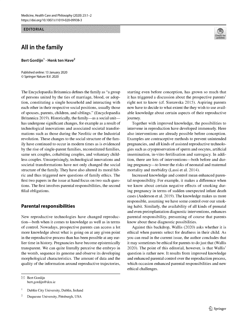 handle is hein.journals/medhcph23 and id is 1 raw text is: Medicine, Health Care and Philosophy (2020) 23:1-2
https://doi.org/1 0.1007/s 11019-020-09938-3
EDITORIAL
All in the family
Bert Gordijn'  Henk ten Have2
Published online: 13 January 2020
© Springer Nature B.V. 2020

The Encyclopaedia Britannica defines the family as a group
of persons united by the ties of marriage, blood, or adop-
tion, constituting a single household and interacting with
each other in their respective social positions, usually those
of spouses, parents, children, and siblings. (Encyclopaedia
Britannica 2019). Historically, the family-as a social unit-
has undergone significant changes, for example as a result of
technological innovations and associated societal transfor-
mations such as those during the Neolitic or the Industrial
revolution. These changes to the social structure of the fam-
ily have continued to occur in modern times as is evidenced
by the rise of single-parent families, reconstituted families,
same sex couples, cohabiting couples, and voluntary child-
less couples. Unsurprisingly, technological innovations and
societal transformations have not only changed the social
structure of the family. They have also altered its moral fab-
ric and thus triggered new questions of family ethics. The
first two papers in the issue at hand focus on two such ques-
tions. The first involves parental responsibilities, the second
filial obligations.
Parental responsibilities
New reproductive technologies have changed reproduc-
tion-both when it comes to knowledge as well as in terms
of control. Nowadays, prospective parents can access a lot
more knowledge about what is going on at any given point
in the reproductive process than has been possible at any ear-
lier time in history. Pregnancies have become epistemically
transparent. We can quite literally perceive the embryo in
the womb, sequence its genome and observe its developing
morphological characteristics. The amount of data and the
quality of the information around reproductive trajectories,

starting even before conception, has grown so much that
it has triggered a discussion about the prospective parents'
right not to know (cf. Sierawska 2015). Aspiring parents
now have to decide to what extent the they wish to use avail-
able knowledge about certain aspects of their reproductive
journey.
Together with improved knowledge, the possibilities to
intervene in reproduction have developed immensely. Here
also interventions are already possible before conception.
Examples are contraceptive methods to prevent unintended
pregnancies, and all kinds of assisted reproductive technolo-
gies such as cryopreservation of sperm and oocytes, artificial
insemination, in-vitro fertilisation and surrogacy. In addi-
tion, there are lots of interventions-both before and dur-
ing pregnancy-to lower the risks of neonatal and maternal
mortality and morbidity (Lassi et al. 2014).
Increased knowledge and control mean enhanced paren-
tal responsibility. For example, it makes a difference when
we know about certain negative effects of smoking dur-
ing pregnancy in terms of sudden unexpected infant death
cases (Anderson et al. 2019). The knowledge makes us more
responsible, assuming we have some control over our smok-
ing habit. Similarly, the availability of all kinds of prenatal
and even preimplantation diagnostic interventions, enhances
parental responsibility, presuming of course that parents
know about these diagnostic possibilities.
Against this backdrop, Wallis (2020) asks whether it is
ethical when parents select for deafness in their child. As
you can read in the current issue, the author concludes that
it may sometimes be ethical for parents to do just that (Wallis
2020). The point of this editorial, however, is that Wallis'
question is rather new. It results from improved knowledge
and enhanced parental control over the reproduction process,
which occasion enhanced parental responsibilities and new
ethical challenges.

Bert Gordijn
bert.gordijn@dcu.ie
Dublin City University, Dublin, Ireland
2   Duquesne University, Pittsburgh, USA

9  Springer


