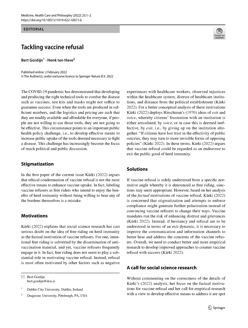 handle is hein.journals/medhcph25 and id is 1 raw text is: Medicine, Health Care and Philosophy (2022) 25:1-2
https://doi.org/l0.1007/s11019-022-10071-6
EDITORIAL
Tackling vaccine refusal
Bert Gordijn'  Henk ten Have2
Published online: 2 February 2022
©The Author(s), under exclusive licence to Springer Nature B.V. 2022

The COVID-19 pandemic has demonstrated that developing
and producing the right technical tools to combat the disease
such as vaccines, test kits and masks might not suffice to
guarantee success. Even when the tools are produced in suf-
ficient numbers, and the logistics and pricing are such that
they are readily available and affordable for everyone, if peo-
ple are not willing to use those tools, they are not going to
be effective. This circumstance points to an important public
health policy challenge, i.e., to develop effective means to
increase public uptake of the tools deemed necessary to fight
a disease. This challenge has increasingly become the focus
of much political and public discussion.
Stigmatization
In the first paper of the current issue Karki (2022) argues
that ethical condemnation of vaccine refusal is not the most
effective means to enhance vaccine uptake. In fact, labeling
vaccine refusers as free riders who intend to enjoy the ben-
efits of herd immunity without being willing to bear any of
the burdens themselves is a mistake.
Motivations
Karki (2022) explains that social science research has cast
serious doubt on the idea of free riding on herd immunity
as the factual motivation of vaccine refusers. For one, inten-
tional free riding is subverted by the dissemination of anti-
vaccination material, and yet, vaccine refusers frequently
engage in it. In fact, free riding does not seem to play a sub-
stantial role in motivating vaccine refusal. Instead, refusal
is most often motivated by other factors such as negative

Bert Gordijn
bert.gordijn@dcu.ie
Dublin City University, Dublin, Ireland
2   Duquesne University, Pittsburgh, PA, USA

experiences with healthcare workers, observed injustices
within the healthcare system, distrust of healthcare institu-
tions, and distance from the political establishment (Karki
2022). For a better conceptual analysis of these motivations
Karki (2022) deploys Hirschman's (1970) ideas of exit and
voice, whereby citizens' frustration with an institution is
either articulated, by voice, or in case this is deemed inef-
fective, by exit, i.e., by giving up on the institution alto-
gether. If citizens have lost trust in the effectivity of public
outcries, they may turn to more invisible forms of opposing
policies (Karki 2022). In these terms, Karki (2022) argues
that vaccine refusal could be regarded as an endeavour to
exit the public good of herd immunity.
Solutions
If vaccine refusal is solely understood from a specific nor-
mative angle whereby it is denounced as free riding, sanc-
tions may seem appropriate. However, based on her analysis
of the factual motivations of vaccine refusal, Karki (2022)
is concerned that stigmatization and attempts to enforce
compliance might generate further polarization instead of
convincing vaccine refusers to change their ways. Vaccine
mandates run the risk of enhancing distrust and grievances
(Karki 2022). Instead, if hesitancy and refusal are to be
understood in terms of an exit dynamic, it is necessary to
improve the communication and information channels to
better hear and address the concerns of the vaccine refus-
ers. Overall, we need to conduct better and more empirical
research to develop improved approaches to counter vaccine
refusal with success (Karki 2022).
A call for social science research
Without commenting on the correctness of the details of
Karki's (2022) analysis, her focus on the factual motiva-
tions for vaccine refusal and her call for empirical research
with a view to develop effective means to address it are spot

9  Springer


