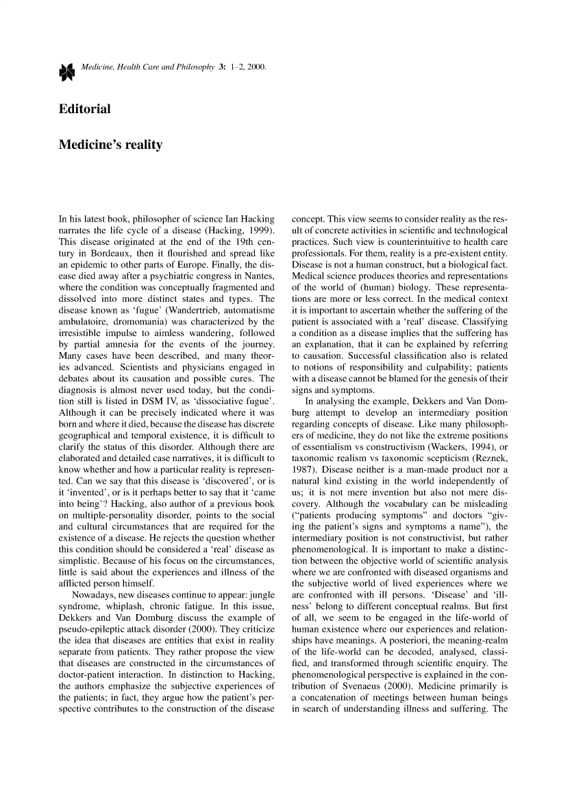 handle is hein.journals/medhcph3 and id is 1 raw text is: LA Medicine, Health Care and Philosophy 3: 1-2, 2000.
Editorial
Medicine's reality

In his latest book, philosopher of science Ian Hacking
narrates the life cycle of a disease (Hacking, 1999).
This disease originated at the end of the 19th cen-
tury in Bordeaux, then it flourished and spread like
an epidemic to other parts of Europe. Finally, the dis-
ease died away after a psychiatric congress in Nantes,
where the condition was conceptually fragmented and
dissolved into more distinct states and types. The
disease known as 'fugue' (Wandertrieb, automatisme
ambulatoire, dromomania) was characterized by the
irresistible impulse to aimless wandering, followed
by partial amnesia for the events of the journey.
Many cases have been described, and many theor-
ies advanced. Scientists and physicians engaged in
debates about its causation and possible cures. The
diagnosis is almost never used today, but the condi-
tion still is listed in DSM IV, as 'dissociative fugue'.
Although it can be precisely indicated where it was
born and where it died, because the disease has discrete
geographical and temporal existence, it is difficult to
clarify the status of this disorder. Although there are
elaborated and detailed case narratives, it is difficult to
know whether and how a particular reality is represen-
ted. Can we say that this disease is 'discovered', or is
it 'invented', or is it perhaps better to say that it 'came
into being'? Hacking, also author of a previous book
on multiple-personality disorder, points to the social
and cultural circumstances that are required for the
existence of a disease. He rejects the question whether
this condition should be considered a 'real' disease as
simplistic. Because of his focus on the circumstances,
little is said about the experiences and illness of the
afflicted person himself.
Nowadays, new diseases continue to appear: jungle
syndrome, whiplash, chronic fatigue. In this issue,
Dekkers and Van Domburg discuss the example of
pseudo-epileptic attack disorder (2000). They criticize
the idea that diseases are entities that exist in reality
separate from patients. They rather propose the view
that diseases are constructed in the circumstances of
doctor-patient interaction. In distinction to Hacking,
the authors emphasize the subjective experiences of
the patients; in fact, they argue how the patient's per-
spective contributes to the construction of the disease

concept. This view seems to consider reality as the res-
ult of concrete activities in scientific and technological
practices. Such view is counterintuitive to health care
professionals. For them, reality is a pre-existent entity.
Disease is not a human construct, but a biological fact.
Medical science produces theories and representations
of the world of (human) biology. These representa-
tions are more or less correct. In the medical context
it is important to ascertain whether the suffering of the
patient is associated with a 'real' disease. Classifying
a condition as a disease implies that the suffering has
an explanation, that it can be explained by referring
to causation. Successful classification also is related
to notions of responsibility and culpability; patients
with a disease cannot be blamed for the genesis of their
signs and symptoms.
In analysing the example, Dekkers and Van Dom-
burg attempt to develop an intermediary position
regarding concepts of disease. Like many philosoph-
ers of medicine, they do not like the extreme positions
of essentialism vs constructivism (Wackers, 1994), or
taxonomic realism vs taxonomic scepticism (Reznek,
1987). Disease neither is a man-made product nor a
natural kind existing in the world independently of
us; it is not mere invention but also not mere dis-
covery. Although the vocabulary can be misleading
(patients producing symptoms and doctors giv-
ing the patient's signs and symptoms a name), the
intermediary position is not constructivist, but rather
phenomenological. It is important to make a distinc-
tion between the objective world of scientific analysis
where we are confronted with diseased organisms and
the subjective world of lived experiences where we
are confronted with ill persons. 'Disease' and 'ill-
ness' belong to different conceptual realms. But first
of all, we seem to be engaged in the life-world of
human existence where our experiences and relation-
ships have meanings. A posteriori, the meaning-realm
of the life-world can be decoded, analysed, classi-
fied, and transformed through scientific enquiry. The
phenomenological perspective is explained in the con-
tribution of Svenaeus (2000). Medicine primarily is
a concatenation of meetings between human beings
in search of understanding illness and suffering. The


