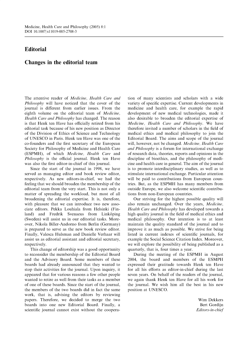 handle is hein.journals/medhcph8 and id is 1 raw text is: Medicine, Health Care and Philosophy (2005) 8:1
DOI 10.1007/s11019-005-2708-3
Editorial
Changes in the editorial team

The attentive reader of Medicine, Health Care and
Philosophy will have noticed that the cover of the
journal is different from earlier issues. From the
eighth volume on the editorial team of Medicine,
Health Care and Philosophy has changed. The reason
is that Henk ten Have has officially retired from his
editorial task because of his new position as Director
of the Division of Ethics of Science and Technology
of UNESCO in Paris. Henk ten Have was one of the
co-founders and the first secretary of the European
Society for Philosophy of Medicine and Health Care
(ESPMH), of which Medicine, Health Care and
Philosophy is the official journal. Henk ten Have
was also the first editor-in-chief of this journal.
Since the start of the journal in 1998, we have
served as managing editor and book review editor,
respectively. As new editors-in-chief, we had the
feeling that we should broaden the membership of the
editorial team from the very start. This is not only a
matter of spreading the workload, but most of all
broadening the editorial expertise. It is, therefore,
with pleasure that we can introduce two new asso-
ciate editors. Pekka Louhiala from Helsinki (Fin-
land)  and   Fredrik  Svenaeus   from   Linkdping
(Sweden) will assist us in our editorial tasks. More-
over, Nikola Biller-Andorno from Berlin (Germany)
is prepared to serve as the new book review editor.
Finally, Valesca Hulsman and Danielle Verhaar will
assist us as editorial assistant and editorial secretary,
respectively.
This change of editorship was a good opportunity
to reconsider the membership of the Editorial Board
and the Advisory Board. Some members of these
boards had already announced that they wanted to
stop their activities for the journal. Upon inquiry, it
appeared that for various reasons a few other people
wanted to retire as well from their tasks as a member
of one of these boards. Since the start of the journal,
the members of the two boards did in fact the same
work, that is, advising the editors by reviewing
papers. Therefore, we decided to merge the two
boards into one new Editorial Board. Finally, a
scientific journal cannot exist without the coopera-

tion of many scientists and scholars with a wide
variety of specific expertise. Current developments in
medicine and health care, for example the rapid
development of new medical technologies, made it
also desirable to broaden the editorial expertise of
Medicine, Health Care and Philosophy. We have
therefore invited a number of scholars in the field of
medical ethics and medical philosophy to join the
Editorial Board. The aims and scope of the journal
will, however, not be changed. Medicine, Health Care
and Philosophy is a forum for international exchange
of research data, theories, reports and opinions in the
discipline of bioethics, and the philosophy of medi-
cine and health care in general. The aim of the journal
is to promote interdisciplinary studies, as well as to
stimulate international exchange. Particular attention
will be paid to contributions from European coun-
tries. But, as the ESPMH has many members from
outside Europe, we also welcome scientific contribu-
tions from non-European countries.
Our striving for the highest possible quality will
also remain unchanged. Over the years, Medicine,
Health Care and Philosophy has developed towards a
high quality journal in the field of medical ethics and
medical philosophy. Our intention is to at least
maintain the quality standard of the journal and to
improve it as much as possible. We strive for being
listed in current indexes of scientific journals, for
example the Social Science Citation Index. Moreover,
we will explore the possibility of being published as a
quarterly, that is, four times a year.
During the meeting of the ESPMH in August
2004, the board and members of the ESMPH
expressed their gratitude towards Henk ten Have
for all his efforts as editor-in-chief during the last
seven years. On behalf of the readers of the journal,
we again thank Henk ten Have for all his work for
the journal. We wish him all the best in his new
position at UNESCO.
Wim Dekkers
Bert Gordijn
Editors-in-chief


