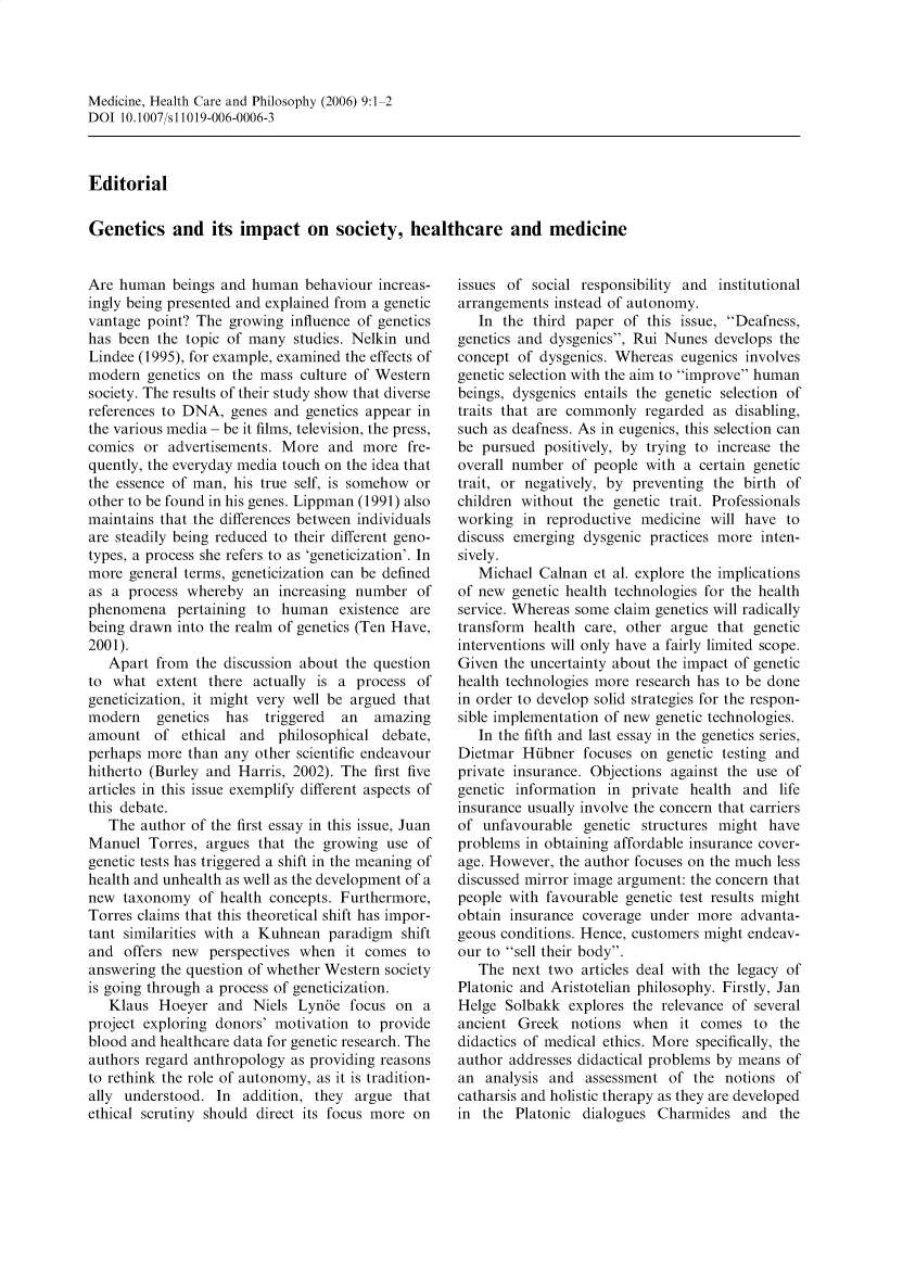 handle is hein.journals/medhcph9 and id is 1 raw text is: Medicine, Health Care and Philosophy (2006) 9:1-2
DOI 10.1007/s 11019-006-0006-3

Editorial
Genetics and its impact on society, healthcare and medicine

Are human beings and human behaviour increas-
ingly being presented and explained from a genetic
vantage point? The growing influence of genetics
has been the topic of many studies. Nelkin und
Lindee (1995), for example, examined the effects of
modern genetics on the mass culture of Western
society. The results of their study show that diverse
references to DNA, genes and genetics appear in
the various media - be it films, television, the press,
comics or advertisements. More and more fre-
quently, the everyday media touch on the idea that
the essence of man, his true self, is somehow or
other to be found in his genes. Lippman (1991) also
maintains that the differences between individuals
are steadily being reduced to their different geno-
types, a process she refers to as 'geneticization'. In
more general terms, geneticization can be defined
as a process whereby an increasing number of
phenomena pertaining to human existence are
being drawn into the realm of genetics (Ten Have,
2001).
Apart from the discussion about the question
to what extent there actually is a process of
geneticization, it might very well be argued that
modern   genetics  has  triggered  an   amazing
amount of ethical and philosophical debate,
perhaps more than any other scientific endeavour
hitherto (Burley and Harris, 2002). The first five
articles in this issue exemplify different aspects of
this debate.
The author of the first essay in this issue, Juan
Manuel Torres, argues that the growing use of
genetic tests has triggered a shift in the meaning of
health and unhealth as well as the development of a
new taxonomy of health concepts. Furthermore,
Torres claims that this theoretical shift has impor-
tant similarities with a Kuhnean paradigm shift
and offers new perspectives when it comes to
answering the question of whether Western society
is going through a process of geneticization.
Klaus Hoeyer and Niels Lyn6e focus on a
project exploring donors' motivation to provide
blood and healthcare data for genetic research. The
authors regard anthropology as providing reasons
to rethink the role of autonomy, as it is tradition-
ally understood. In addition, they argue that
ethical scrutiny should direct its focus more on

issues of social responsibility and institutional
arrangements instead of autonomy.
In the third paper of this issue, Deafness,
genetics and dysgenics, Rui Nunes develops the
concept of dysgenics. Whereas eugenics involves
genetic selection with the aim to improve human
beings, dysgenics entails the genetic selection of
traits that are commonly regarded as disabling,
such as deafness. As in eugenics, this selection can
be pursued positively, by trying to increase the
overall number of people with a certain genetic
trait, or negatively, by preventing the birth of
children without the genetic trait. Professionals
working in reproductive medicine will have to
discuss emerging dysgenic practices more inten-
sively.
Michael Calnan et al. explore the implications
of new genetic health technologies for the health
service. Whereas some claim genetics will radically
transform health care, other argue that genetic
interventions will only have a fairly limited scope.
Given the uncertainty about the impact of genetic
health technologies more research has to be done
in order to develop solid strategies for the respon-
sible implementation of new genetic technologies.
In the fifth and last essay in the genetics series,
Dietmar Hibner focuses on genetic testing and
private insurance. Objections against the use of
genetic information in private health and life
insurance usually involve the concern that carriers
of unfavourable genetic structures might have
problems in obtaining affordable insurance cover-
age. However, the author focuses on the much less
discussed mirror image argument: the concern that
people with favourable genetic test results might
obtain insurance coverage under more advanta-
geous conditions. Hence, customers might endeav-
our to sell their body.
The next two articles deal with the legacy of
Platonic and Aristotelian philosophy. Firstly, Jan
Helge Solbakk explores the relevance of several
ancient Greek notions when it comes to the
didactics of medical ethics. More specifically, the
author addresses didactical problems by means of
an analysis and assessment of the notions of
catharsis and holistic therapy as they are developed
in the Platonic dialogues Charmides and the


