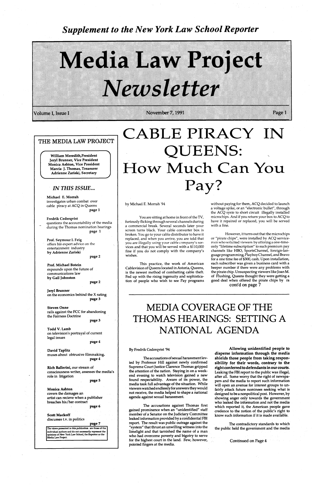 handle is hein.journals/medilpoy1 and id is 1 raw text is: Supplement to the New York Law School Reporter

THE MEDIA LAW PROJECT
I    William MeredithPresident
Jeryl Brunner, Vice President
Monica Ashton, Vice President
Marcia J. Thomas, Treasurer
Adrienne Zariski, Secretary
IN THIS ISSUE...
Michael E. Morrah
investigates urban combat over
cable piracy at ACQ in Queens
page 1
Fredrik Cederqvist
questions the accountability of the media
during the Thomas nomination hearings
page 1
Prof. Seymour I. Feig
offers his expert advice on the
entertainment industry
by Adrienne Zariski
page 2
Prof. Michael Botein
expounds upon the future of
communications law
by Gail Johnston
page 2

CABLE PIRACY IN
QUEENS:
How Much Can You

Pay?

by Michael E. Morrah '94
You are sitting at home in front of the TV,
furiously flicking through several channels during
a commercial break. Several seconds later your
screen turns black. Your cable converter box is
broken. You go to your cable distributor to have it
replaced, and when you arrive, you are told that
you are illegally using your cable company's ser-
vices and that you will be served with a $110,000
fine if you do not comply with the company's
wishes.
This practice, the work of American
Cablevision of Queens located in Astoria, Queens,
is the newest method of combatting cable theft.
Fed up with the rising ingenuity and sophistica-
tion of people who wish to see Pay programs

without paying for them, ACQ decided to launch
a voltage spike, or an electronic bullet, through
the ACQ syste to short circuit illegally installed
microchips. And if you return your box to ACQ to
have it repaired or replaced, you will be served
with a fine.
However, it turns out that the microchips
or pirate chips, were installed by ACQ service-
men who solicited viewers by offering a one-time-
only lifetime subscription to such premium pay
channels like HBO, SportsChannel, foreign-lan-
guage programming, PlayboyChannel, and Bravo
for a one time fee of $300, cash. Upon installation,
each subscriber was given a business card with a
beeper number if there were any problems with
the pirate chip. Unsuspecting viewers like Joan M.
of Flushing, Queens thought they were getting a
good deal when offered the pirate chips by ra
cont'd on page 7

Jeryl Brunner
on the economics behind the X rating
page 3
Steven Onne
rails against the FCC for abandoning
the Fairness Doctrine
page 3
Todd V. Lamb
on television's portrayal of current
legal issues
page 4

MEDIA COVERAGE OF THE
THOMAS HEARINGS: SETTING A
NATIONAL AGENDA

David Taplitz
muses about obtrusive filmmaking.
page 4
Rich Ballerini, our stream of
consciousness writer, assesses the media's
role in litigation
page 5
Monica Ashton
covers the damages an
artist can recieve when a publisher
breaches his/her contract
page 6
Scott Mackoff
discusses t.v. in politics
page 7
The views presented in this publication are those of the
individual authors and do not necessarily represent the
opinions of New York Law School, the Reporter or the
Media Law Project.

By Fredrik Cederqvist '94
The accusations of sexual harassment lev-
ied by Professor Hill against newly confirmed
Supreme Court Justice Clarence Thomas gripped
the attention of the nation. Staying in on a week-
end evening to watch television gained a new
found respectability. Aware of its power, the
media took full advantage of the situation. While
viewers watched endlesslyfor answers they would
not receive, the media helped to shape a national
agenda against sexual harassment.
The accusations against Thomas first
gained prominence when an unidentified staff
member of a Senator on the Judiciary Committee
leaked information provided by a confidential FBI
report. The result was public outrage against the
system that thrust an unwilling witness into the
limelight and that tarnished the name of a man
who had overcome poverty and bigotry to serve
for the highest court in the land. Few, however,
pointed fingers at the media.

Allowing unidentified people to
disperse information through the media
shields those people from taking respon-
sibility for their words, contrary to the
right conferred to defendants in our courts.
Leaking the FBI report to the public was illegal,
after all. Some worry that the right of newspa-
pers and the media to report such information
will open an avenue for interest groups to un-
fairly attack future nominees seeking what is
designed to be a nonpolitical post. However, by
showing anger only towards the government
who leaked the information and not the media
which reported it, the American people gave
credence to the notion of the public's right to
know such information if it is made available.
The contradictory standards to which
the public held the government and the media
Continued on Page 4


