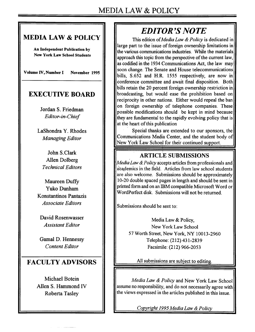 handle is hein.journals/medilpoy4 and id is 1 raw text is: MEDIA LAW & POLICY

MEDIA LAW & POLICY
An Independent Publication by
New York Law School Students
Volume IV, Number I  November 1995
EXECUTIVE BOARD
Jordan S. Friedman
Editor-in-Chief
LaShondra Y. Rhodes
Managing Editor

John S.Clark
Allen Dolberg
Technical Editors
Maureen Duffy
Yuko Dunham
Konstantinos Pantazis
Associate Editors
David Rosenwasser
Assistant Editor
Gamal D. Hennessy
Content Editor

FACULTY ADVISORS

Michael Botein
Allen S. Hammond IV
Roberta Tasley

EDITOR'S NOTE
This edition of Media Law & Policy is dedicated in
large part to the issue of foreign ownership limitations in
the various communications industries. While the materials
approach this topic from the perspective of the current law,
as codified in the 1934 Communications Act, the law may
soon change. The Senate and House telecommunications
bills, S.652 and H.R. 1555 respectively, are now in
conference committee and await final disposition. Both
bills retain the 20 percent foreign ownership restriction in
broadcasting, but would ease the prohibition based on
reciprocity in other nations. Either would repeal the ban
on foreign ownership of telephone companies. These
possible modifications should be kept in mind because
they are fundamental to the rapidly evolving policy that is
at the heart of this publication
Special thanks are extended to our sponsors, the
Communications Media Center, and the student body of
New YorkLaw School for their continued support.
ARTICLE SUBMISSIONS
MediaLaw & Policy accepts articles from professionals and
academics in the-field. Articles from law school students
are also welcome. Submissions should be approximately
10-20 double spaced pages in length and should be sent in
printed form and on an IBM compatible Microsoft Word or
WordPerfect disk. Submissions will not be returned.
Submissions should be sent to:
Media Law & Policy,
New York Law School
57 Worth Street, New York, NY 100 13-2960
Telephone: (212) 431-2839
Facsimile: (212) 966-2053
All submissions are subject to editing.
Media Law & Policy and New York Law School
assume no responsibility, and do not necessarily agree with
the views expressed in the articles published in this issue.
Copyright 1995 Media Law & Policy


