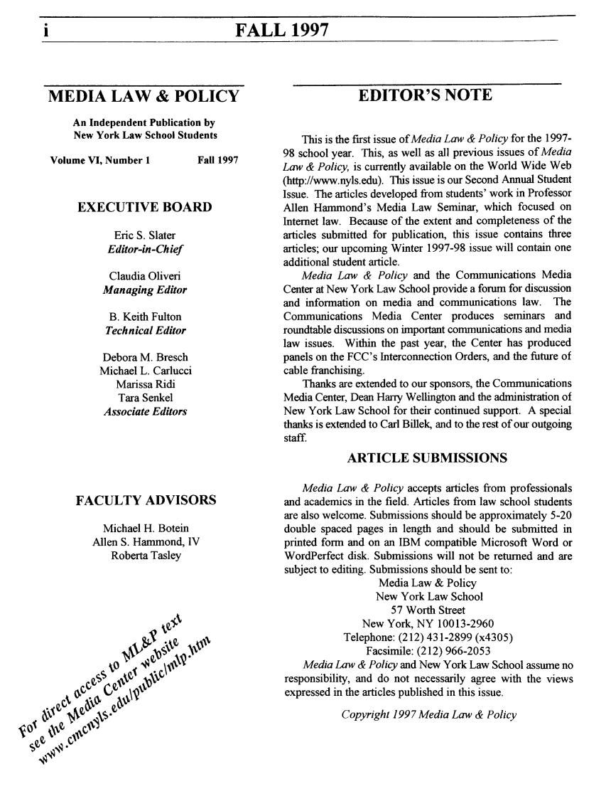 handle is hein.journals/medilpoy6 and id is 1 raw text is: i                    FALL 1997

MEDIA LAW & POLICY
An Independent Publication by
New York Law School Students
Volume VI, Number 1         Fall 1997
EXECUTIVE BOARD
Eric S. Slater
Editor-in-Chief
Claudia Oliveri
Managing Editor
B. Keith Fulton
Technical Editor
Debora M. Bresch
Michael L. Carlucci
Marissa Ridi
Tara Senkel
Associate Editors

FACULTY ADVISORS
Michael H. Botein
Allen S. Hammond, IV
Roberta Tasley

EDITOR'S NOTE
This is the first issue of Media Law & Policy for the 1997-
98 school year. This, as well as all previous issues of Media
Law & Policy, is currently available on the World Wide Web
(http://www.nyls.edu). This issue is our Second Annual Student
Issue. The articles developed from students' work in Professor
Allen Hammond's Media Law Seminar, which focused on
Internet law. Because of the extent and completeness of the
articles submitted for publication, this issue contains three
articles; our upcoming Winter 1997-98 issue will contain one
additional student article.
Media Law & Policy and the Communications Media
Center at New York Law School provide a forum for discussion
and information on media and communications law. The
Communications Media Center produces seminars and
roundtable discussions on important communications and media
law issues. Within the past year, the Center has produced
panels on the FCC's Interconnection Orders, and the future of
cable franchising.
Thanks are extended to our sponsors, the Communications
Media Center, Dean Harry Wellington and the administration of
New York Law School for their continued support. A special
thanks is extended to Carl Billek, and to the rest of our outgoing
staff
ARTICLE SUBMISSIONS
Media Law & Policy accepts articles from professionals
and academics in the field. Articles from law school students
are also welcome. Submissions should be approximately 5-20
double spaced pages in length and should be submitted in
printed form and on an IBM compatible Microsoft Word or
WordPerfect disk. Submissions will not be returned and are
subject to editing. Submissions should be sent to:
Media Law & Policy
New York Law School
57 Worth Street
New York, NY 10013-2960
Telephone: (212) 431-2899 (x4305)
Facsimile: (212) 966-2053
Media Law & Policy and New York Law School assume no
responsibility, and do not necessarily agree with the views
expressed in the articles published in this issue.

Copyright 1997 Media Law & Policy


