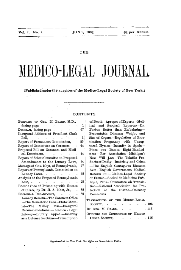 handle is hein.journals/medlejo1 and id is 1 raw text is: Vol. i. No. I.        JUNE, 1883.           $3 per Annum.
THE
MEDICO-LEGAL JOURNAL,
(PublinIed u'nder the auspices of the Medico-Legal Society of New York.)

CONTENTS.

PORTRAIT OF GEO. M. BEAiO, M.D.,
facing page ------
DIAGRAM, facing page -   -    -   - 67
Inaugural Address of President Clark
Bell, ------                -  1
Report of Permanent Commission,   - 25
Report of Committee on Coroners,    44
Proposed Bill on Coroners and Medi.
cal Examiners,     -   -    -      44
Report of Select Committe on Proposed
Amendments to the Lunacy Laws, 54
Message of Gov. Hoyt, of Pennsylvania, 57
Report of Pennsylvania Commission on
Lunacy Laws, ------            58
Analysis of the Proposed Pennsylvania
Law,       --    ---- -            75
Recent Csse of Poisoning with Nitrate
of Silver, by Dr. H. A. Mott, Jr.,  - 82
EDITORIAL DEPARTMENT,    -    -   - 89
LunacyReform-The Coroners Office
-The MIonasterio Case-State Chem-
ist-The   Malley  Case-Inaugural
Recommendations - _Medico - Legal
Library-Library Appeal-Insanity
as a Defense for Crime-Presumption

of Death-Apropos of Experts-Med-
Iiced  and  Surgical Reporter-Dr.
Forbes-Better than Embalming-
Preventable Diseases-Weight and
Size of Organs-Regulation of Pros-
titution--Pregnancy  with  Unrup-
tured Hymen-Insanity in Spain-
Place aux Dames-Right-Handed-
ness-Bar Asso ciation- Michigan's
New   Will kaw-The Volatile Pro-
ducts of Decay-Inebriety and Crime
-The English Contagious Diseases
Acts-English Government 'Medical
Reform Bill--Medico-Legal Society
of France-Societl de Medicine Pub-
lique, Paris- Committee on Transla-
tion-National Association for Pro-
tection  of the Insane-Obituary
Comments.
TRANSACTIONS OF THE MEDICO-LEGAL
SOCIETY,----- -         -        - 106
Dr. GEo. M. BEARD,   -    -   -   - 115
OFFICERS AND COMMITTEES OF MEDICO-
LEGAL SOCIETY,     -    -   -    - 116

Registered at the New York .Post Office as Second-class Matter.


