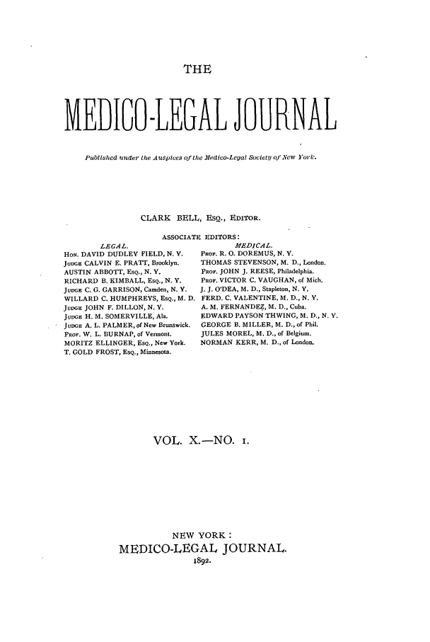 handle is hein.journals/medlejo10 and id is 1 raw text is: THE
MEDIGO-LEGAL JOURNAL
Published under he Auspices of the Medtico-Legal SovietY oj New York.
CLARK BELL, ESQ., EDITOR.
ASSOCIATE EDITORS:

LEGAL.
HON. DAVID DUDLEY FIELD, N. Y.
JuDGE CALVIN E. PRATT, Brooklyn.
AUSTIN ABBOTT, ESQ., N. Y.
RICHARD B. KIMBALL, EsQ., N. Y.
JUDGE C. G. GARRISON, Camden, N. Y.
WILLARD C. HUMPHREYS, ESQ., M. D.
JuDGE JOHN F. DILLON, N. Y.
Jul G H. M. SOMERVILLE, Ala.
JuvGH A. L. PALMER, of New Brunswick.
PROF. W. L. BURNAP, of Vermont.
MORITZ ELLINGER, ESQ., New York.
T. GOLD FROST, EsQ., Minnesota.

MEDICAL.
PROF. R. 0. DOREMUS, N. V.
THOMAS STEVENSON, M. D., London.
PROF. JOHN J. REESE, Philadelphia.
PROF. VICTOR C. VAUGHAN, of Mich.
J. J. O'DEA, M. D., Stapleton, N. Y.
FERD. C. VALENTINE, M. D., N. Y.
A. M. FERNANDEZ, M. D., Cuba.
EDWARD PAYSON THWING, M. D., N. Y.
GEORGE B. MILLER, M. D., of Phil.
JULES MOREL, M. D., of Belgium.
NORMAN KERR, M. D., of London.

VOL. X.-NO. i.
NEW YORK:
MEDICO-LEGAL JOURNAL.
1892.


