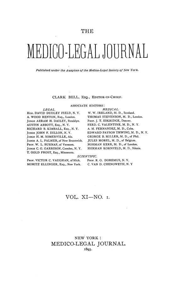 handle is hein.journals/medlejo11 and id is 1 raw text is: THE
MEDIGO-LEGAL JOURNAL
Publtshea unaer the Auspices of the Medico-Legal Society of New York.
CLARK BELL, ESQ., EDITOR-IN-CHIEF.

ASSOCIATE EDITORS:

LEGAL.
HON. DAVID DUDLEY FIELD, N. Y.
A. WOOD RENTON, ESQ., London.
JUDGE ABRAM H. DAILEY, Brooklyn.
AUSTIN ABBOTT, EsQ., N. V.
RICHARD B. KIMBALL, ESQ., N. Y.
JUDGE JOHN F. DILLON, N. V.
JuDGE H. M. SOMERVILLE, Ala.
JUDGE A. L. PALMER, of New Brunswick.
PROF. W. L. BURNAP, of Vermont.
JUDGE C. G. GARRISON, Camden, N. Y.
T. GOLD FROST, ESQ., Minnesota.
Sc'
PROF. VICTOR C. VAUGHAN, of Mich.
MORITZ ELLINGER, EsQ., New York.

MEDICAL.
W. W. IRELAND, M. D., Scotland.
THOMAS STEVENSON, M. D., London.
PROF. J. T. ESKRIDGE, Denver.
FERD. C. VALENTINE, M. D., N. Y.
A. M. FERNANDEZ, M. D., Cuba.
EDWARD PAYSON THWING, M. D., N. Y.
GEORGE B. MILLER, M. D., of Phil.
JULES MOREL, M. D., of Belgium.
NORMAN KERR, M. D., of London.
HERMAN KORNFELD, M. D. Silesia.
rENTIFIC.
PROF. R. 0. DOREMUS, N. Y.
C. VAN D. CHENOWETH, N. Y

VOL. XI-NO. .
NEW YORK:
MEDICO-LEGAL JOURNAL.
1893.


