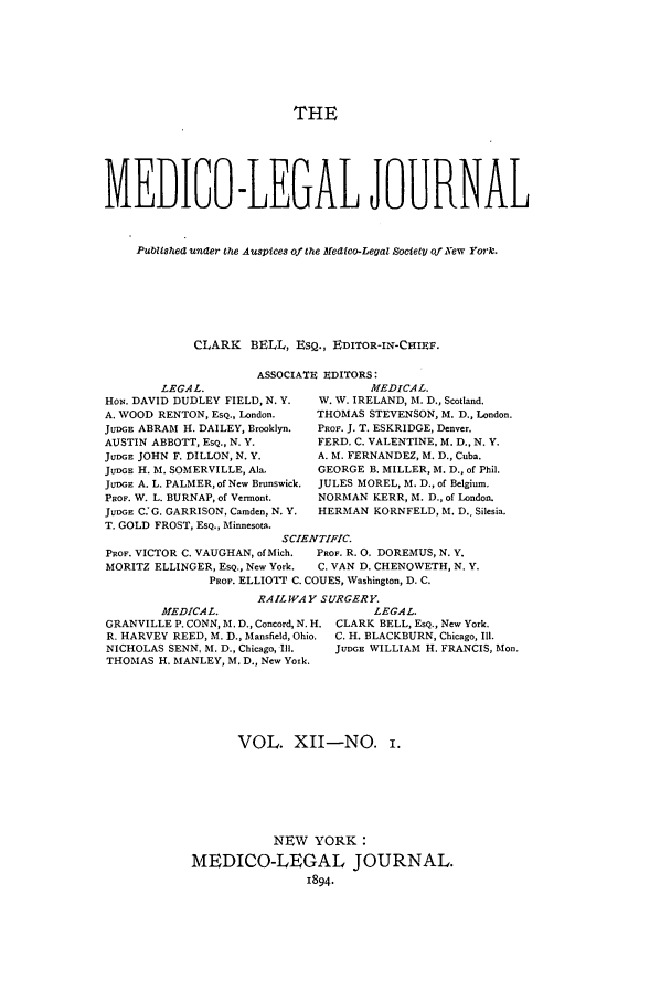 handle is hein.journals/medlejo12 and id is 1 raw text is: THE
MEDIGO-LEGAL JOURNAL
Publishea unaer the Auspices of the Medico-Legal Society of New Yorc.
CLARK BELL, ESQ., EDITOR-IN-CHIEF.

ASSOCIATE EDITORS:

LEGAL.
HoN. DAVID DUDLEY FIELD, N. Y.
A. WOOD RENTON, ESQ., London.
JUDGE ABRAM H. DAILEY, Brooklyn.
AUSTIN ABBOTT, ESQ., N. Y.
JUDGE JOHN F. DILLON, N. Y.
JUDGE H. M. SOMERVILLE, Ala.
JUDGE A. L. PALMER, of New Brunswick.
PROF. W. L. BURNAP, of Vermont.
JUDGE C:G. GARRISON, Camden, N. Y.
T. GOLD FROST, ESQ., Minnesota.

MEDICAL.
W. W. IRELAND, M. D., Scotland.
THOMAS STEVENSON, M. D., London.
PROF. J. T. ESKRIDGE, Denver.
FERD. C. VALENTINE, M. D., N. Y.
A. M. FERNANDEZ, M. D., Cuba.
GEORGE B. MILLER, M. D., of Phil.
JULES MOREL, M. D., of Belgium.
NORMAN KERR, M. D., of London.
HERMAN KORNFELD, M. D., Silesia.

SCIENTIFIC.
PROF. VICTOR C. VAUGHAN, ofMich.  PROF. R. 0. DOREMUS, N. Y.
MORITZ ELLINGER, ESQ., New York.  C. VAN D. CHENOWETH, N. Y.
PROF. ELLIOTT C. COUES, Washington, D. C.
RAILWAY SURGERY.

MEDICAL.
GRANVILLE P. CONN, M. D., Concord, N. H.
R. HARVEY REED, M. D., Mansfield, Ohio.
NICHOLAS SENN, M. D., Chicago, Ill.
THOMAS H. MANLEY, M. D., New York.

LEGAL.
CLARK BELL, EsQ., New York.
C. H. BLACKBURN, Chicago, Ill.
JUDGE WILLIAM H. FRANCIS, Mon.

VOL. XII-NO.
NEW YORK:
MEDICO-LEGAL JOURNAL.
1894.


