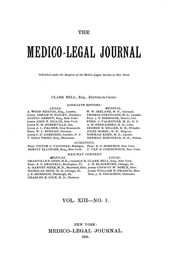 handle is hein.journals/medlejo13 and id is 1 raw text is: THE
MEDICO -LEGAL JOURNAL
Published under the Aust ices of the Medico-Legal Society of.New York.
CLARK BELL, ESQ., EDITOR-IN-CHIEF.

ASSOCIATE EDITORS:

LEGAL.
A. WOOD RENTON, Eso, London.
JUDGE ABRAM H. DAILEY, Brooklyn.
AUSTIN ABBOTT, EsQ., New York.
JUDGE JOHN F. DILLON, New York.
JUDGE H. M. SOMERVILLE, Ala.
JUDGE A. L. PALMER, New Brunswick.
PROF. W. L. BURNAP, Vermont.
JUDGE C. G. GARRISON, Camden, N. Y.
T. GOLD FROST, Eso., Minnesota.

MEDICAL.
W. V. IRELAND, M. D., Scotland.
THOMAS STEVENSON,M.D., London.
PROF.J. T. ESKRIDGE, Denver, Col.
FERD. C. VALENTINE, M. D., N. Y.
A. M. FERNANDEZ, M. D., Cuba.
GEORGE B. MILLER, M. D., Philadel.
JULES MOREL, M. D., Belgium.
NORMAN KERR, M. D., London.
HERMAN KORNFELD, M. D., Silesia.

S CIENTIFIC.
PROF. VICTOR C. VAUGHAN, Michigan. PROF. R. 0. DOREMUS, New York.
MORITZ ELLINGER, Esq., New York. C. VAN D. CHENOWETH, New York.
RAIL WAY SURGERY.
MEDICAL.                     LEGAL.
GRANVILLE P. CONN, M.D.,Uoncord,N.H. CLARK BELL, Eso.., New York.
PROF. A. P. GRINNELL, Burlington, Vt.  C. H. BLACKBURN, Chicago, Ill.
R. HARVEY REED, M. D., Mansfield, Ohio. JUDGE CONWAY W. NOBLE, Ohio.
NICHOLAS SENN, M. D., Chicago, Ill.  JUDGE WILLIAM H. FRANCIS, Mon.
J. B. MURDOCH, Pittsburgh, Pa.  HoN. J. M. THURSTON, Nebraska.
CHARLES K. COLE, M. D., Montana.
VOL. XJH1-NO. 1.
N-EW YORK:
MEDICO-LEGAL JOURNAL.
1895.


